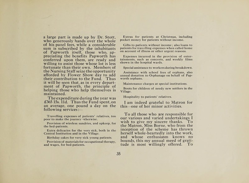 a large part is made up by Dr. Stott, who generously hands over the whole of his panel fees, while a considerable sum is subscribed by the inhabitants of Papworth itself, those who, ap¬ preciating the benefits Papworth has conferred upon them, are ready and willing to assist those whose lot is less fortunate than their own. Members of the Nursing Staff seize the opportunity afforded by Flower Show day to add their contribution to the Fund. Thus it will be seen that, as in every depart¬ ment of Papworth, the principle of helping those who help themselves is maintained. The expenditure during the year was £365 15s. lid. Thus the Fund spent,on an average, one pound a day on the following services:— Travelling expenses of patients’ relatives, too poor to make the journey otherwise. Provision of wireless sundries, and upkeep, for the bed-patients. Extra delicacies for the very sick, both in the Central Institution and in the Village. Birthday cakes for very sick young patients. Provision of materials for occupational therapy, and wages, for bed-patients. Extras for patients at Christmas, including pocket money for patients without income. Gifts to patients without income; also loans to patients for travelling expenses when called home on account of illness or other urgent reasons. Expenses incurred in the provision of enter¬ tainments, such as concerts, and weekly films shown in the hospital wards. Special assistance to workers during breakdown. Assistance with school fees of orphans, also annual donation to Orphanage on behalf of Pap¬ worth orphans. Maintenance charges at special institutions. Boots for children of needy new settlers in the Village. Hospitality to patients’ relatives. I am indeed grateful to Matron for this—one of her minor activities. To all those who are responsible for our various and varied undertakings I wish to give my sincere thanks. To the Matron, Miss Borne, who from the inception of the scheme has thrown herself whole-heartedly into the work, and whose enthusiasm knows no bounds, this my annual meed of grati¬ tude is most willingly offered. To