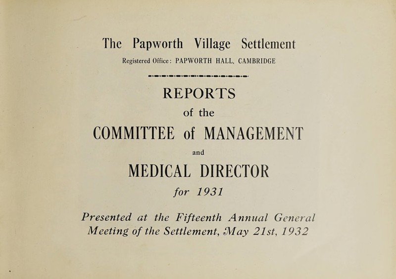 The Papworth Village Settlement Registered Office: PAPWORTH HALL, CAMBRIDGE REPORTS of the COMMITTEE of MANAGEMENT and MEDICAL DIRECTOR for 1931 Presented at the Fifteenth Annual General Meeting of the Settlement, May 21st, 1932