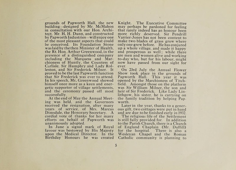 grounds of Papworth Hall, the new building—designed by Mr. McMahon in consultation with our Hon. Archi¬ tect, Mr. H. H. Dunn, and constructed by Papworth Industries—will enjoy one of the most pleasant aspects that could be conceived. Its Foundation Stone was laid by the then Minister of Health, the Rt. Hon. Arthur Greenwood, in the presence of a distinguished company including the Marquess and Mar¬ chioness of Huntly, the Countess of Carlisle, Sir Humphry and Lady Rol- leston, and Sir Frederick Milner. It proved to be the last Papworth function that Sir Frederick was ever to attend. In his speech, Mr. Greenwood showed himself once more as a keen and ener¬ getic supporter of village settlements, and the ceremony passed off most successfully. At the end of May the Annual Meet¬ ing was held, and the Governors received the resignation, after many years of service, of Mrs. Marcus Dimsdale, the Honorary Secretary. A cordial vote of thanks for her many efforts on behalf of Papworth was unanimously adopted. In June a signal mark of Royal favour was bestowed by His Majesty upon the Medical Director. In the Birthday Honours he was created Knight. The Executive Committee may perhaps be pardoned for feeling that rarely indeed has an honour been more richly deserved. Sir Pendrill Varrier-Jones has not been content to make two blades of grass grow where only one grew before. He has conjured up a whole village, and made it happy and prosperous as well; while there are men and women alive and working to-day who, but for his labour, might now have passed from our sight for ever. On 23rd July the Annual Flower Show took place in the grounds of Papworth Hall. This year it was opened by the Marchioness of Titch- field. Amongst those on the platform was Sir William Milner, the son and heir of Sir Frederick. Like Lady Lin¬ lithgow, his sister, he is carrying on the family tradition by helping Pap worth. Later in the year, thanks to a gener¬ ous gift, two cottages were put in hand and are due to be finished early in 1932. The religious life of the Settlement is still fully provided for. In addition to the Parish Church, there is a Church of England Chaplain (Mr. Duffill) for the hospital. There is also a Wesleyan Chapel and the Roman Catholic community is planning to