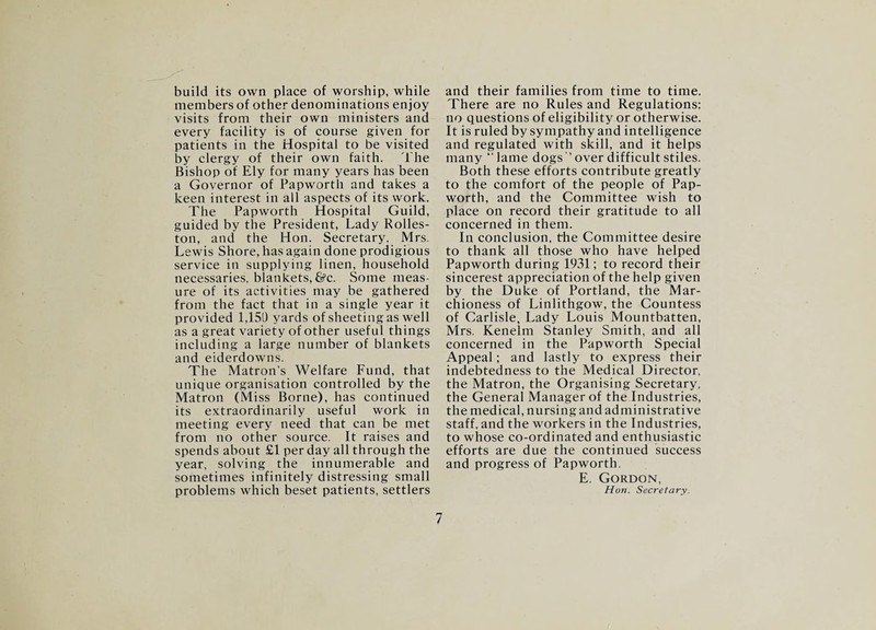 build its own place of worship, while members of other denominations enjoy visits from their own ministers and every facility is of course given for patients in the Hospital to be visited by clergy of their own faith. The Bishop of Ely for many years has been a Governor of Papworth and takes a keen interest in all aspects of its work. The Papworth Hospital Guild, guided by the President, Lady Rolles- ton, and the Hon. Secretary, Mrs. Lewis Shore, has again done prodigious service in supplying linen, household necessaries, blankets, &c. Some meas¬ ure of its activities may be gathered from the fact that in a single year it provided 1,150 yards of sheeting as well as a great variety of other useful things including a large number of blankets and eiderdowns. The Matron’s Welfare Lund, that unique organisation controlled by the Matron (Miss Borne), has continued its extraordinarily useful work in meeting every need that can be met from no other source. It raises and spends about £1 per day all through the year, solving the innumerable and sometimes infinitely distressing small problems which beset patients, settlers and their families from time to time. There are no Rules and Regulations: no questions of eligibility or otherwise. It is ruled by sympathy and intelligence and regulated with skill, and it helps many “lame dogs’’over difficult stiles. Both these efforts contribute greatly to the comfort of the people of Pap¬ worth, and the Committee wish to place on record their gratitude to all concerned in them. In conclusion, the Committee desire to thank all those who have helped Papworth during 1931; to record their sincerest appreciation of the help given by the Duke of Portland, the Mar¬ chioness of Linlithgow, the Countess of Carlisle, Lady Louis Mountbatten, Mrs. Kenelm Stanley Smith, and all concerned in the Papworth Special Appeal; and lastly to express their indebtedness to the Medical Director, the Matron, the Organising Secretary, the General Manager of the Industries, the medical, nursing and administrative staff, and the workers in the Industries, to whose co-ordinated and enthusiastic efforts are due the continued success and progress of Papworth. E. Gordon, Hon. Secretary.