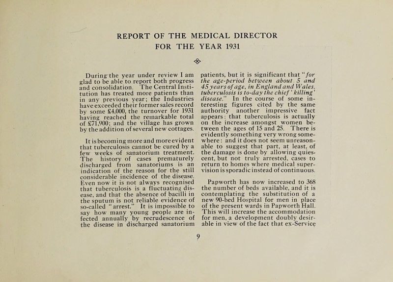 REPORT OF THE MEDICAL DIRECTOR FOR THE YEAR 1931 During the year under review I am glad to be able to report both progress and consolidation. The Central Insti¬ tution has treated more patients than in any previous year; the Industries have exceeded their former sales record by some £4,000, the turnover for 1931 having reached the remarkable total of £71,900; and the village has grown by the addition of several new cottages. It is becoming more and more evident that tuberculosis cannot be cured by a few weeks of sanatorium treatment. The history of cases prematurely discharged from sanatoriums is an indication of the reason for the still considerable incidence of the disease. Even now it is not always recognised that tuberculosis is a fluctuating dis¬ ease, and that the absence of bacilli in the sputum is not reliable evidence of so-called “arrest.” It is impossible to say how many young people are in¬ fected annually by recrudescence of the disease in discharged sanatorium <8> patients, but it is significant that “/or the age-period between about 5 and 45 years of age, in England and Wales, tuberculosis is to-day the chief ‘ killing' disease.” In the course of some in¬ teresting figures cited by the same authority another impressive fact appears: that tuberculosis is actually on the increase amongst women be¬ tween the ages of 15 and 25. There is evidently something very wrong some¬ where : and it does not seem unreason¬ able to suggest that part, at least, of the damage is done by allowing quies¬ cent, but not truly arrested, cases to return to homes where medical super¬ vision is sporadic instead of continuous. Papworth has now increased to 368 the number of beds available, and it is contemplating the substitution of a new 90-bed Hospital for men in place of the present wards in Papworth Hall. This will increase the accommodation for men, a development doubly desir¬ able in view of the fact that ex-Service