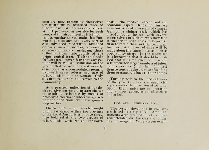 men are now presenting themselves for treatment as advanced cases of tuberculosis. We are anxious to make as full provision as possible for such men, and in this connection it is impor¬ tant to emphasise yet again that Pap- worth admits any and every sort of case, advanced, moderately advanced or early, man or woman, pulmonary or non - pulmonary, including those suffering from tuberculosis of the urino-genital tract. Tuberculosis Officers need never fear that any pa¬ tient will be refused admission on the ground that he or she is not an early case. So far as accommodation permits Papworth never refuses any case of tuberculosis in man or woman. Only so can it render its full service to the community. As a practical indication of our de¬ sire to give patients a greater chance of acquiring resistance by means of prolonged treatment under village set¬ tlement conditions, we have gone a step further. The Act of Parliament which brought public assistance within the province of the Local Authorities at once threw into bold relief the two aspects of tuberculosis with which Papworth 11 deals — the medical aspect and the economic aspect. Knowing this, we have introduced a system of reduced fees, on a sliding scale, which has already found favour with several progressive authorities who now find it cheaper to send cases to Papworth than to retain them in their own sana- toriums. A further advance will be made along the same lines as soon as opportunity offers. In the meantime it is important that it should be real¬ ised, that it is far cheaper to secure settlement for larger numbers of tuber¬ culous persons (and their families) than to continue the practice of sending them prematurely back to their homes. Turning now to the medical work of the year, this has continued with vigour under the direction of Dr. L. B. Stott. Eight units are in operation and a short appreciation of each is appended. Collapse Therapy Unit. The system developed in 1930 was continued during 1931. Ambulant patients were grouped into two clinics and attended on Tuesday and Thurs¬ day mornings for X-ray screen exami-