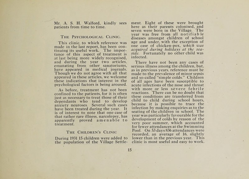 Mr. A. S. H. Walford, kindly sees patients from time to time. The Psychological Clinic. This clinic, to which reference was made in the last report, has been con¬ tinuing its useful work. The impor¬ tance of this aspect of treatment is at last being more widely recognised, and during the year two articles, emanating from other sanatoriums, have appeared in medical journals. Though we do not agree with all that appeared in these articles, we welcome these indications that interest in the psychological factors is being aroused. As before, treatment has not been confined to the patients, for it is often just as necessary to treat those of their dependants who tend to develop anxiety neuroses. Several such cases have been treated during the year. It is of interest to note that one case of that rather rare illness, narcolepsy, has apparently proved amenable to treatment. The Children’s Clinic During 1931 15 children were added to the population of the Village Settle¬ ment. Eight of these were brought here as their parents colonised, and seven were born in the Village. The year was free from all notifiab le diseases amongst children of school age and under, with the exception of one case of chicken-pox, which was acquired during holidays at the sea¬ side. Fortunately no other child was infected. There have not been any cases of serious illness among the children, but, as in previous years, reference must be made to the prevalence of minor sepsis and so-called “simple colds.” Children of all ages have been susceptible to acute infections of the nose and throat with more or less severe febrile reactions. There can be no doubt that these conditions are transferred from child to child during school hours, because it is possible to trace the infection by making enquiries as to the seating of the children in school. The year was particularly favourable for the development of colds by reason of the very poor summer, which accounted for fewer attendances at the Swimming Pool. On 53 days 836 attendances were recorded, an average of 16, slightly lower than in the previous year. This clinic is most useful and easy to work.