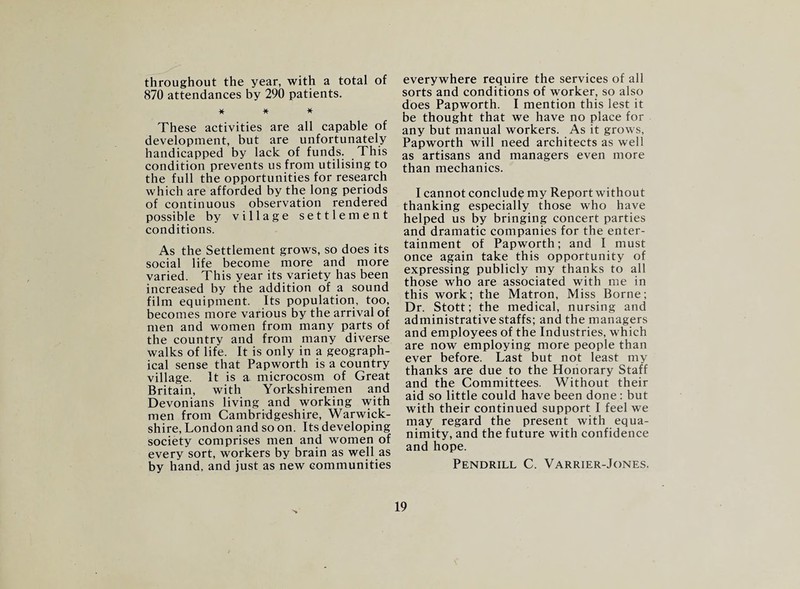 throughout the year, with a total of 870 attendances by 290 patients. * * * These activities are all capable of development, but are unfortunately handicapped by lack of funds. This condition prevents us from utilising to the full the opportunities for research which are afforded by the long periods of continuous observation rendered possible by village settlement conditions. As the Settlement grows, so does its social life become more and more varied. This year its variety has been increased by the addition of a sound film equipment. Its population, too, becomes more various by the arrival of men and women from many parts of the country and from many diverse walks of life. It is only in a geograph¬ ical sense that Papworth is a country village. It is a microcosm of Great Britain, with Yorkshiremen and Devonians living and working with men from Cambridgeshire, Warwick¬ shire, London and so on. Its developing society comprises men and women of every sort, workers by brain as well as by hand, and just as new communities everywhere require the services of all sorts and conditions of worker, so also does Papworth. I mention this lest it be thought that we have no place for any but manual workers. As it grows, Papworth will need architects as well as artisans and managers even more than mechanics. I cannot conclude my Report without thanking especially those who have helped us by bringing concert parties and dramatic companies for the enter¬ tainment of Papworth; and I must once again take this opportunity of expressing publicly my thanks to all those who are associated with me in this work; the Matron, Miss Borne; Dr. Stott; the medical, nursing and administrative staffs; and the managers and employees of the Industries, which are now employing more people than ever before. Last but not least my thanks are due to the Honorary Staff and the Committees. Without their aid so little could have been done: but with their continued support I feel we may regard the present with equa¬ nimity, and the future with confidence and hope. Pendrill C. Varrier-Jones.
