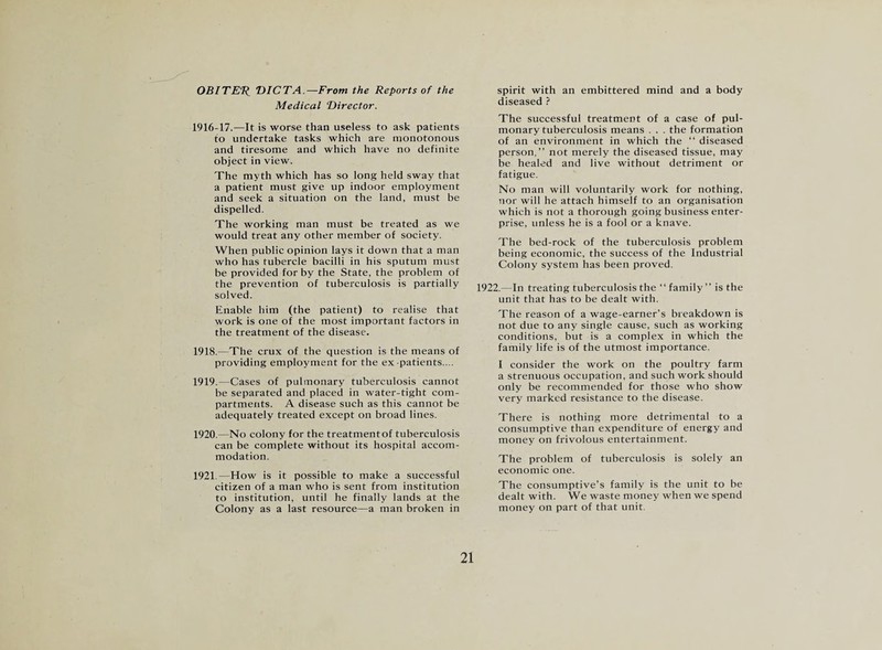 OBITER DICTA.—From the Reports of the Medical Director. 1916-17.—It is worse than useless to ask patients to undertake tasks which are monotonous and tiresome and which have no definite object in view. The myth which has so long held sway that a patient must give up indoor employment and seek a situation on the land, must be dispelled. The working man must be treated as we would treat any other member of society. When public opinion lays it down that a man who has tubercle bacilli in his sputum must be provided for by the State, the problem of the prevention of tuberculosis is partially solved. Enable him (the patient) to realise that work is one of the most important factors in the treatment of the disease. 1918. —The crux of the question is the means of providing employment for the ex-patients.... 1919. —Cases of pulmonary tuberculosis cannot be separated and placed in water-tight com¬ partments. A disease such as this cannot be adequately treated except on broad lines. 1920. —No colony for the treatmentof tuberculosis can be complete without its hospital accom¬ modation. 1921. —How is it possible to make a successful citizen of a man who is sent from institution to institution, until he finally lands at the Colony as a last resource—a man broken in 21 spirit with an embittered mind and a body diseased ? The successful treatment of a case of pul¬ monary tuberculosis means . . . the formation of an environment in which the “ diseased person,” not merely the diseased tissue, may be healed and live without detriment or fatigue. No man will voluntarily work for nothing, nor will he attach himself to an organisation which is not a thorough going business enter¬ prise, unless he is a fool or a knave. The bed-rock of the tuberculosis problem being economic, the success of the Industrial Colony system has been proved. 1922.- In treating tuberculosis the “family” is the unit that has to be dealt with. The reason of a wage-earner’s breakdown is not due to any single cause, such as working conditions, but is a complex in which the family life is of the utmost importance. I consider the work on the poultry farm a strenuous occupation, and such work should only be recommended for those who show very marked resistance to the disease. There is nothing more detrimental to a consumptive than expenditure of energy and money on frivolous entertainment. The problem of tuberculosis is solely an economic one. The consumptive’s family is the unit to be dealt with. We waste money when we spend money on part of that unit.