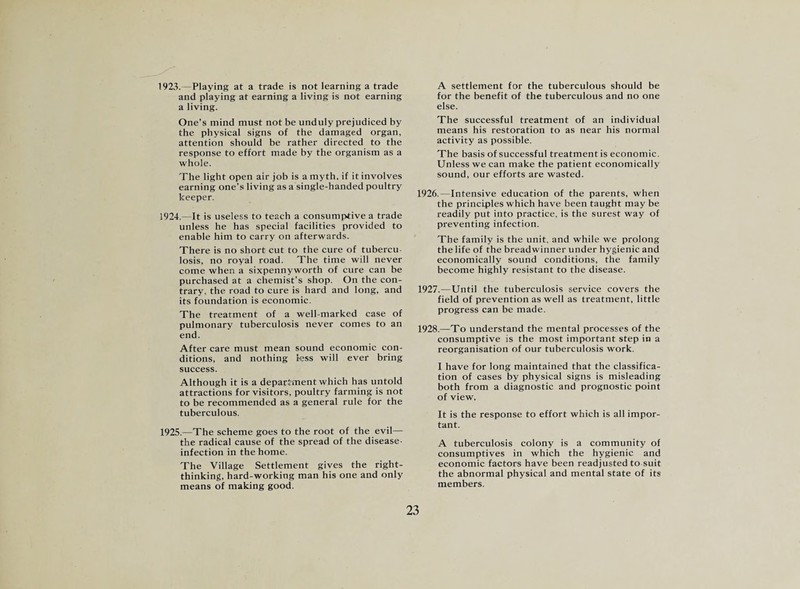 1923. Playing at a trade is not learning a trade and playing at earning a living is not earning a living. One’s mind must not be unduly prejudiced by the physical signs of the damaged organ, attention should be rather directed to the response to effort made by the organism as a whole. The light open air job is a myth, if it involves earning one’s living as a single-handed poultry keeper. 1924. —It is useless to teach a consumptive a trade unless he has special facilities provided to enable him to carry on afterwards. There is no short cut to the cure of tubercu¬ losis, no royal road. The time will never come when a sixpennyworth of cure can be purchased at a chemist’s shop. On the con¬ trary, the road to cure is hard and long, and its foundation is economic. The treatment of a well-marked case of pulmonary tuberculosis never comes to an end. After care must mean sound economic con¬ ditions, and nothing less will ever bring success. Although it is a department which has untold attractions for visitors, poultry farming is not to be recommended as a general rule for the tuberculous. 1925. —The scheme goes to the root of the evil— the radical cause of the spread of the disease- infection in the home. The Village Settlement gives the right- thinking, hard-working man his one and only means of making good. A settlement for the tuberculous should be for the benefit of the tuberculous and no one else. The successful treatment of an individual means his restoration to as near his normal activity as possible. The basis of successful treatment is economic. Unless we can make the patient economically sound, our efforts are wasted. 1926. —Intensive education of the parents, when the principles which have been taught may be readily put into practice, is the surest way of preventing infection. The family is the unit, and while we prolong the life of the breadwinner under hygienic and economically sound conditions, the family become highly resistant to the disease. 1927. —Until the tuberculosis service covers the field of prevention as well as treatment, little progress can be made. 1928. —To understand the mental processes of the consumptive is the most important step in a reorganisation of our tuberculosis work. I have for long maintained that the classifica¬ tion of cases by physical signs is misleading both from a diagnostic and prognostic point of view. It is the response to effort which is all impor¬ tant. A tuberculosis colony is a community of consumptives in which the hygienic and economic factors have been readjusted to suit the abnormal physical and mental state of its members.