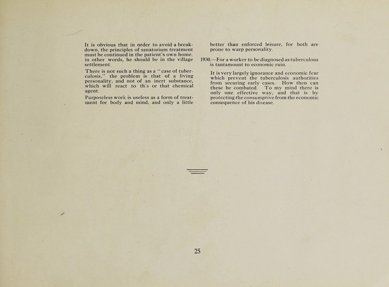 It is obvious that in order to avoid a break¬ down, the principles of sanatorium treatment must be continued in the patient’s own home, in other words, he should be in the village settlement. There is not such a thing as a “ case of tuber¬ culosis,” the problem is that of a living personality, and not of an inert substance, which will react to this or that chemical agent. Purposeless work is useless as a form of treat¬ ment for body and mind, and only a little 25 better than enforced leisure, for both are prone to warp personality. I.—For a worker to be diagnosed as tuberculous is tantamount to economic ruin. It is very largely ignorance and economic fear which prevent the tuberculosis authorities from securing early cases. How then can these be combated. To my mind there is only one effective way, and that is by protecting the consumptive from the economic consequence of his disease.