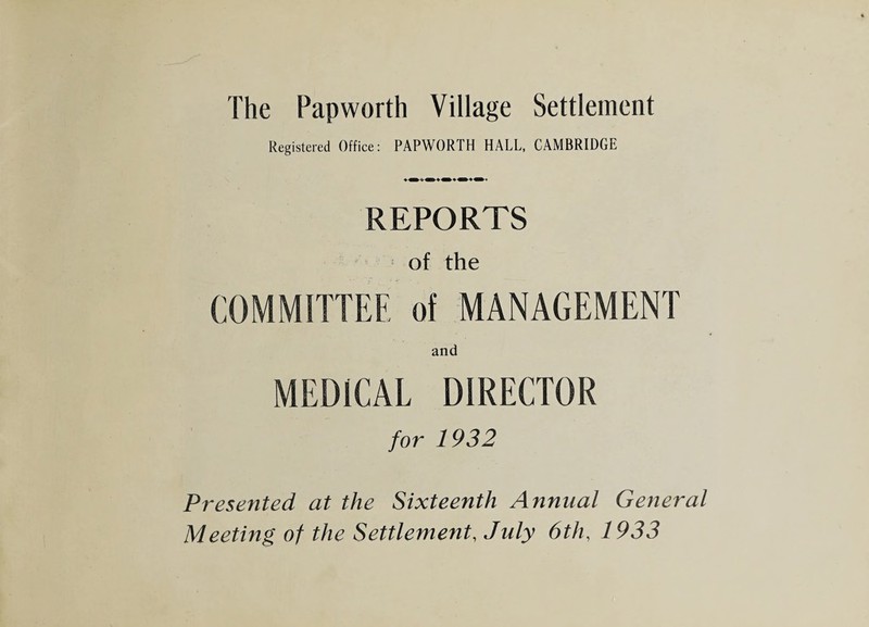 The Pap worth Village Settlement Registered Office: PAPWORTH HALL, CAMBRIDGE REPORTS of the COMMITTEE of MANAGEMENT and MEDICAL DIRECTOR for 1932 Presented at the Sixteenth Annual General Meeting of the Settlement, July 6th, 1933