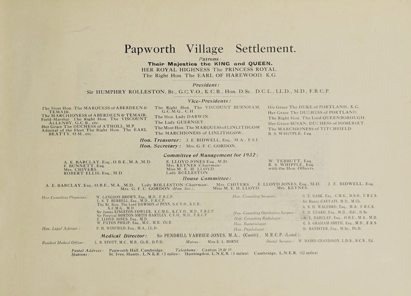 Patrons ■ Their Majesties the KING and QUEEN. HER ROYAL HIGHNESS The PRINCESS ROYAL. The Right Hon. The EARL OF HAREWOOD. K.G. President: Sir HUMPHRY ROLLESTON, Bt., G.C.V.O., K.C.B., Hon. D.Sc . D.C.L., LL.D., M.D., F.R C P. The Most Hon. The M .4 RQUliSS of ABERDEEN t*? TEM AIR. The MARCHIONESS of A BERDEEN & TEM AIR. Field-Marshal The Right Hon. The VISCOUNT .ALLEN BY, G.C B., etc. Her Grace The DUCHESS of ATHOLL, M.P. Admiral of the Fleet The Right Hon. The F'ARL BE.ATTY. O.M., etc. Vice-Presidents : The Right Hon. The VISCOUNT BURNHA.M, G.C.M.G., C.H. The Hon. Lady DARWIN. The Lady GUERNSEY. The Most Hon. The .M A RQUESS of LINLITHGO W The MARCHIONESS of LINLITHGOW. His Grace The DUKE of PORTLAND., K G. Her Grace The DUCHESS of PORTLAND. The Right Hon. 'Fhe Lord QUFIENBOROUGH. Her Grace SUS.AN, DUCHESS of SO.MERSET. The MARCHIONESS of TITCHFIELD. R. S. WHIPPLE, Esq. lion. Treasurer: J. E. BIDWELL, Esq.. M.A , F.S.i. Hon. Secretary : Mrs. G. F. C. GORDON. Committee of Management for 1932 : A. E. BARCLAY, Esq , O.B.E., M. A..M.D. E. LLOYD JONES Esq., M D. F BUNNETT, Esq, Mrs. KPIYNES iChairnuint Mrs. CHIVERS. MissM, E. H. LLOYD. ROBERT ELLIS, Esq., M.D Lady ROLLESTON House Committee: A E BARCLAY, Esq , O B E., M.A., M.D. Lady ROLLESTON (CVtairmnnl. Mrs. CHIVERS. E. LLOYD JONES, Esq., M.D. J. E. BIDWELL, Esq. Mrs. G. F. C GORDON [Hnn.SecJ. .Miss M. E. H. LLOYD. Mrs. KEYNES. W. TEBBUTT, Esq. R. S. WHIPPLE, Esq. with the Hon. Officers. Hun.Consulting Physicians : Hon. Legal Adi'iset: Resident .Medical Officer: W. LANGDON BROWN, Esc,., .M.D.. K.R.C.P. I,. S. T. BURRELL, Esc,., M.D.. F.R.C.P. The Rt. Hon. The Lord DAWSON of PENN, G.C.V.O., K.C.B., K.C.M.G., M.D. Sir .lames KINGSTON-FOWLER, K.C.M.G., K.C.V.O.. M.D.. F.R.C.P. Sir Percival HORTON-SMITH HARTLEY, C.V.O., M.D., F.R.C.P, E. LLOYD JONES, Esq., M.D. W. PATON PHILIP. Esq., M.C., M.B., Ch.B. P. 11, WINFIELD, Esq., M.A., LL.D. Hon. Consulting Surgeons : fion. Consulting Ophthalmic Surgeon : Hon. Consulting Radiologi.st : Hun. Bacteriologist: Hon. Psychologist : G .E. GASK. Esq.. C.M.G., D.S.O.. E.R.C.S Sir Henry GAUVAIN. M.D.. M.Ch. A. S. 11. WALFORI), Esq.. M.A.. F.U.C.S. E. 11. EZAKl), Esq., M.D., (Ed)., D.Sc. w'S; E. BARCLAY, Esq., O.H.E., M.A.. M.D ' G.'s’ GRAHAM-SMITH. Esq.. M.D., F.R.S H. BANISTER. Esq., M.Sc.. Ph.D. Medical Director: Sir PENDRILL VARKIER-JONES, M.A., (Camb),, M.R.C.P. (Lond.l. L. B. STOTT, M.C,. M.B.. Ch.B.. D.P.H. .Matron: Miss K. L. BORNE Dental Surgeon : W. BAIRD GRANDISON. L.D.S., R.C.S.. Ed. Postal Address: Stations : Papworth Hall, Cambridge. Telephone: Caxton 19._ St. Ives. Hunts.. L.N.E.K (5 miles). Huntingdon. L.N.E.R. (5 miles). Cambridge, L.N.E.R. (12 miles)