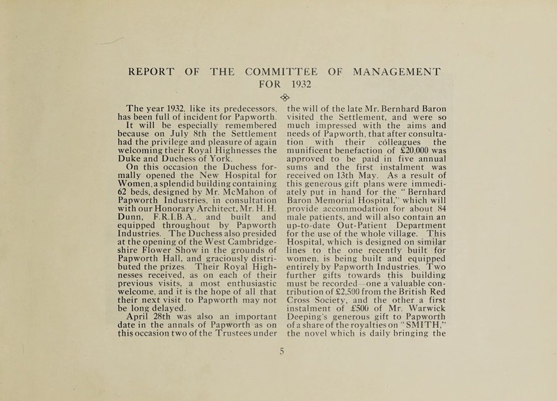 REPORT OF THE COMMITTEE OF MANAGEMENT FOR 1932 The year 1932, like its predecessors, has been full of incident for Papworth. It will be especially remembered because on July 8th the Settlement had the privilege and pleasure of again welcoming their Royal Highnesses the Duke and Duchess of York. On this occasion the Duchess for¬ mally opened the New Hospital for Women, a splendid building containing 62 beds, designed by Mr. McMahon of Papworth Industries, in consultation with our Honorary Architect, Mr. H. H. Dunn, F.R.I.B.A., and built and equipped throughout by Papworth Industries. The Duchess also presided at the opening of the West Cambridge¬ shire Flower Show in the grounds of Papworth Hall, and graciously distri¬ buted the prizes. Their Royal High¬ nesses received, as on each of their previous visits, a most enthusiastic welcome, and it is the hope of all that their next visit to Papworth may not be long delayed. April 28th was also an important date in the annals of Papworth as on this occasion two of the Trustees under <8> the will of the late Mr. Bernhard Baron visited the Settlement, and were so much impressed with the aims and needs of Papworth, that after consulta¬ tion with their colleagues the munificent benefaction of £20,000 was approved to be paid in five annual sums and the first instalment was received on I3th May. As a result of this generous gift plans were immedi¬ ately put in hand for the “ Bernhard Baron Memorial Hospital,” which will provide accommodation for about 84 male patients, and will also contain an up-to-date Out-Patient Department for the use of the whole village. This Hospital, which is designed on similar lines to the one recently built for women, is being built and equipped entirely by Papworth Industries. Two further gifts towards this building must be recorded—one a valuable con¬ tribution of £2,500 from the British Red Cross Society, and the other a first instalment of £500 of Mr. Warwick Deeping’s generous gift to Papworth of a share of the royalties on ‘‘ SMITH,” the novel which is daily bringing the