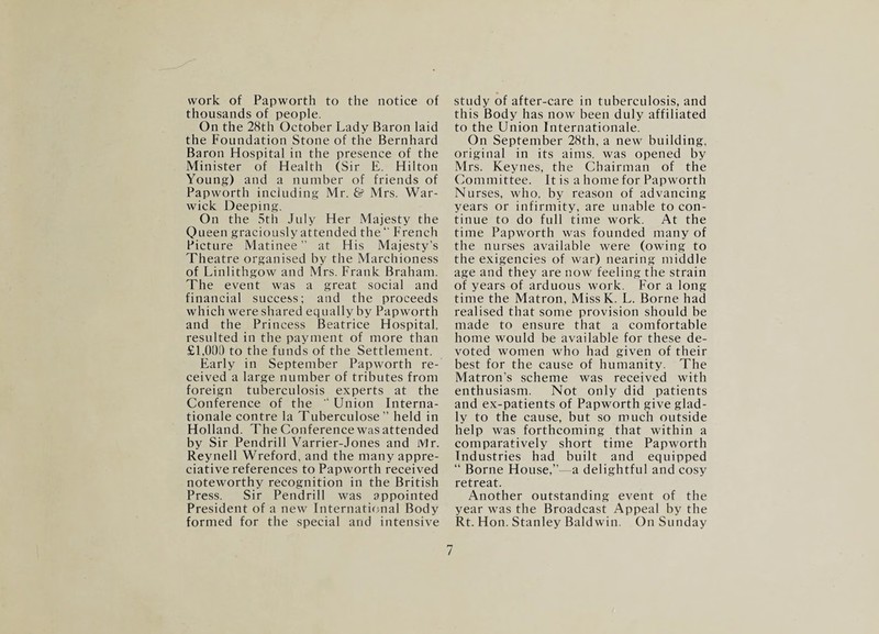 work of Papworth to the notice of thousands of people. On the 28th October Lady Baron laid the Foundation Stone of the Bernhard Baron Hospital in the presence of the Minister of Health (Sir E. Hilton Young) and a number of friends of Papworth including Mr. & Mrs. War¬ wick Deeping. On the 5th July Her Majesty the Queen graciously attended the“ French Picture Matinee ” at His Majesty’s Theatre organised by the Marchioness of Linlithgow and Mrs. Frank Braham. The event was a great social and financial success; and the proceeds which were shared equally by Papworth and the Princess Beatrice Hospital, resulted in the payment of more than £1,000 to the funds of the Settlement. Early in September Papworth re¬ ceived a large number of tributes from foreign tuberculosis experts at the Conference of the * Union Interna¬ tionale contre la Tuberculose” held in Holland. The Conference was attended by Sir Pendrill Varrier-Jones and Mr. Reynell Wreford, and the many appre¬ ciative references to Papworth received noteworthy recognition in the British Press. Sir Pendrill was appointed President of a new International Body formed for the special and intensive study of after-care in tuberculosis, and this Body has now been duly affiliated to the Union Internationale. On September 28th, a new building, original in its aims, was opened by Mrs. Keynes, the Chairman of the Committee. It is a home for Papworth Nurses, who, by reason of advancing years or infirmity, are unable to con¬ tinue to do full time work. At the time Papworth was founded many of the nurses available were (owing to the exigencies of war) nearing middle age and they are now feeling the strain of years of arduous work. For a long time the Matron, MissK. L. Borne had realised that some provision should be made to ensure that a comfortable home would be available for these de¬ voted women who had given of their best for the cause of humanity. The Matron’s scheme was received with enthusiasm. Not only did patients and ex-patients of Papworth give glad¬ ly to the cause, but so much outside help was forthcoming that within a comparatively short time Papworth Industries had built and equipped “ Borne House,”—a delightful and cosy retreat. Another outstanding event of the year was the Broadcast Appeal by the Rt. Hon. Stanley Baldwin. On Sunday