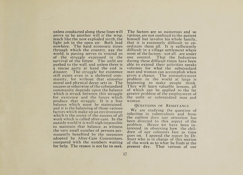 unless conducted along these lines will prove to be another will o’ the wisp, much like the now exploded myth, the light job in the open air. Both lead nowhere. The hard economic times through which the country, nay the world, is passing serves to remind us of the struggle expressed in the survival of the fittest. The unfit are pushed to the wall, and unless there is a rescue party at hand the end is disaster. The struggle for existence still exists even in a sheltered com¬ munity, for without that stimulus moral and physical decay sets in. The success or otherwise of the substandard community depends upon the balance which is struck between this struggle for existence and the forces which produce that struggle. It is a fine balance which must be maintained, and it is the balancing of those various factors which make up an environment which is the secret of the success of all work which is called after-care. In the outside world it is well nigh impossible to maintain that balance, as witness the very small number of persons per¬ manently benefited by the measures adopted by After-Care Committees, compared with the numbers waiting for help. The reason is not far to seek. The factors are so numerous and so various, are not confined to the patient himself but involve his whole family, that it is extremely difficult to co¬ ordinate them all. It is sufficiently difficult in a village settlement where most of the factors—not all—are under one control. That the Industries during these difficult times have been able to extend their activities speaks volumes for what the substandard man and woman can accomplish when given a chance. The unemployment problem in the world at large is beginning to make people think. They will learn valuable lessons, all of which can be applied to the far greater problem of the employment of the unfit or substandard man and woman. Questions of Resistance We are studying the question of infection in tuberculosis and from the earliest days our attention has been directed to this aspect of the problem. Hence we have been in¬ terested in observing how the chil¬ dren of our colonists fare as time goes on. I append the report by Dr. Stott who is in charge of this section of the work as to what he finds at the present day. That various of our