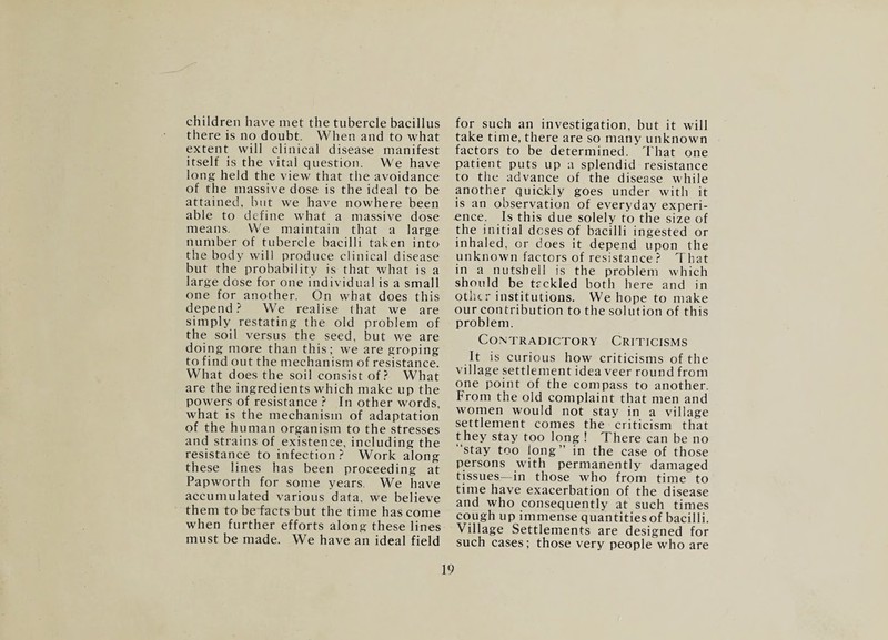 children have met the tubercle bacillus there is no doubt. When and to what extent will clinical disease manifest itself is the vital question. We have long held the view that the avoidance of the massive dose is the ideal to be attained, but we have nowhere been able to define what a massive dose means. We maintain that a large number of tubercle bacilli taken into the body will produce clinical disease but the probability is that what is a large dose for one individual is a small one for another. On what does this depend? We realise that we are simply restating the old problem of the soil versus the seed, but we are doing more than this; we are groping to find out the mechanism of resistance. What does the soil consist of? What are the ingredients which make up the powers of resistance ? In other words, what is the mechanism of adaptation of the human organism to the stresses and strains of existence, including the resistance to infection ? Work along these lines has been proceeding at Papworth for some years. We have accumulated various data, we believe them to be facts but the time has come when further efforts along these lines must be made. We have an ideal field for such an investigation, but it will take time, there are so many unknown factors to be determined. That one patient puts up a splendid resistance to the advance of the disease while another quickly goes under with it is an observation of everyday experi¬ ence. Is this due solely to the size of the initial doses of bacilli ingested or inhaled, or does it depend upon the unknown factors of resistance ? That in a nutshell is the problem which should be tfckled both here and in other institutions. We hope to make our contribution to the solution of this problem. CO.NTRADICTORY CRITICISMS It is curious how criticisms of the village settlement idea veer round from one point of the compass to another. From the old complaint that men and women would not stay in a village settlement comes the criticism that they stay too long ! There can be no ‘stay too long” in the case of those persons with permanently damaged tissues—in those who from time to time have exacerbation of the disease and who consequently at such times cough up immense quantities of bacilli. Village Settlements are designed for such cases; those very people who are 9