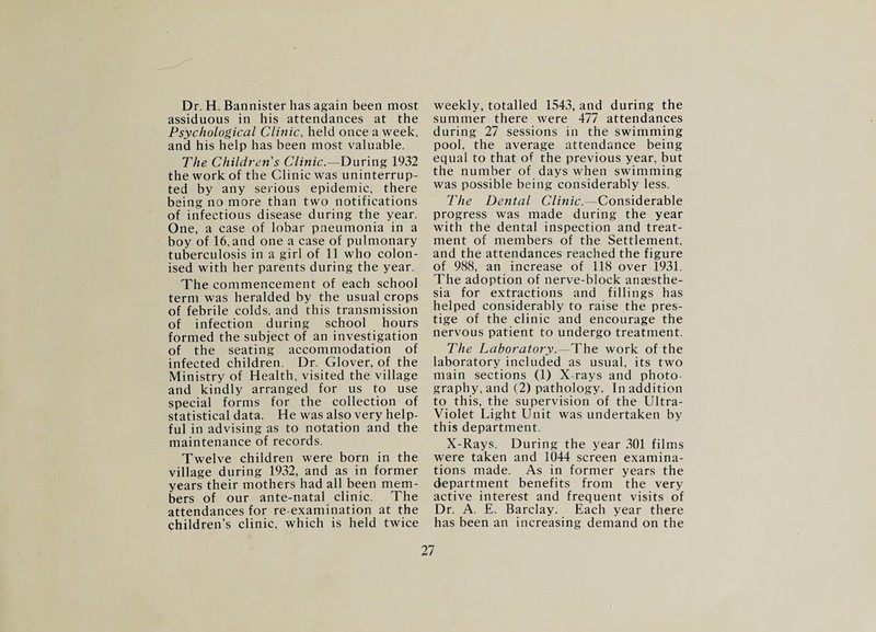 Dr. H. Bannister has again been most assiduous in his attendances at the Psychological Clinic, held once a week, and his help has been most valuable. The Children's Clinic.—During 1932 the work of the Clinic was uninterrup¬ ted by any serious epidemic, there lieing no more than two notifications of infectious disease during the year. One, a case of lobar pneumonia in a boy of 16, and one a case of pulmonary tuberculosis in a girl of 11 who colon¬ ised with her parents during the year. The commencement of each school term was heralded by the usual crops of febrile colds, and this transmission of infection during school hours formed the subject of an investigation of the seating accommodation of infected children. Dr. Glover, of the Ministry of Health, visited the village and kindly arranged for us to use special forms for the collection of statistical data. He was also very help¬ ful in advising as to notation and the maintenance of records. Twelve children were born in the village during 1932, and as in former years their mothers had all been mem¬ bers of our ante-natal clinic. The attendances for re-examination at the children’s clinic, which is held twice weekly, totalled 1543, and during the summer there were 477 attendances during 27 sessions in the swimming pool, the average attendance being equal to that of the previous year, but the number of days when swimming was possible being considerably less. The Dental Clinic.—Considerable progress was made during the year with the dental inspection and treat¬ ment of members of the Settlement, and the attendances reached the figure of 988, an increase of 118 over 1931. The adoption of nerve-block anaesthe¬ sia for extractions and fillings has helped considerably to raise the pres¬ tige of the clinic and encourage the nervous patient to undergo treatment. The Laboratory.—The work of the laboratory included as usual, its two main sections (1) X-rays and photo¬ graphy, and (2) pathology. In addition to this, the supervision of the Ultra- Violet Light Unit was undertaken by this department. X-Rays. During the year 301 films were taken and 1044 screen examina¬ tions made. As in former years the department benefits from the very active interest and frequent visits of Dr. A. E. Barclay. Each year there has been an increasing demand on the