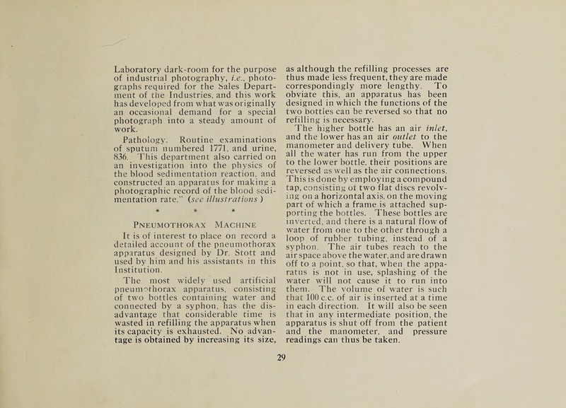 Laboratory dark-room for the purpose of industrial photography, i.e., photo¬ graphs required for the bales Depart¬ ment of the Industries, and this work has developed from what was originally an occasional demand for a special photograph into a steady amount of work. Pathology. Routine examinations of sputum numbered 1771, and urine, 836. This department also carried on an investigation into the physics of the blood sedimentation reaction, and constructed an apparatus for making a photographic record of the blood sedi¬ mentation rate.” {see illustratiojis ) * * * Pneumothorax Machine It is of interest to place on record a detailed account of the pneumothorax apparatus designed by Dr. Stott and used by him and his assistants in this Institution. The most widely used artificial pneuni'^thorax apparatus, consisting of two bottles containing water and connected by a syphon, has the dis¬ advantage that considerable time is wasted in refilling the apparatus when its capacity is exhausted. No advan¬ tage is obtained by increasing its size. as although the refilling processes are thus made less frequent, they are made correspondingly more lengthy. To obviate this, an apparatus has been designed in which the functions of the two bottles can be reversed so that no refilling is necessary. The higher bottle has an air inlet, and the lower has an air outlet to the manometer and delivery tube. When all the water has run from the upper to the lower bottle, their positions are reversed as well as the air connections. This is done by employing a compound tap, consisting ot two flat discs revolv¬ ing on a horizontal axis, on the moving part of which a frame is attached sup¬ porting the bottles. These bottles are inverted, and there is a natural flow of water from one to the other through a loop of rubber tubing, instead of a syphon. The air tubes reach to the air space above the water, and are drawn off to a point, so that, when the appa¬ ratus is not in use, splashing of the water will not cause it to run into them. The volume of water is such that 100 c.c. of air is inserted at a time in each direction. It will also be seen that in any intermediate position, the apparatus is shut off from the patient and the manometer, and pressure readings can thus be taken.