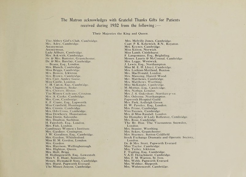 The Matron acknowledges with Grateful Thanks Gifts for Patients received during 1932 from the following:— Their Majesties the King and Queen, The Abbey Girl’s Club, Cambridge. Mrs. Adcy, Cambridge. Anonymous. Anonymous. Lady Allbutt, Cambridge. Mrs. Ask with, Cambridge. Dr. & Mrs. Banister, Grantchester. Dr. & Mrs. Barclay, Cambridge. — Beans, Esq., London. Mrs. Blanch, Cambridge. Miss Briggs, Cambridge. Mrs. Bowen, Ickleton. .Mrs. Brown, Cambridge. Mrs. Gait. Apsley Guise. Miss Castle, London, C. H. Caton, Esq., Cambridge. Mrs. Chapman, Stoke. Mrs. Chivers. Histon. The Misses Cochiane, Croxton. Mrs. A. Cooke, Cambridge. Mrs. Cow, Cambridge. E. E. Crane, Esq , Lapworth. Miss Cranfield, Huntingdon. Mrs. Cronin, Cambridge. Mrs. Odo Cross, Cambridge. Miss Dewberry, Hunstanton. Miss Distin, Salcombe. Mrs. Doulton, Surbiton. H. Faircloth, Esq.. London. Mrs. Fish, London. Gamlingay Women s Institute, Mrs. Gardner, Conington. J. W. Goodison, Esq., Cambridge. Mrs. Gordon, Whittlesford. Miss H. M. Gordon, London, Mrs. Gordon. Mrs. Harrison, Wellingborough. Mrs. Highton, Quorn. Mrs. Holt, Brigg. H. Hollingsworth, Esq., Lowestoft. Mirs V. E. Hunt, Somercote. Messrs. Hymans & Sons, Cambridge. Mrs. Hurst, Papworth Everard. The Misses Jenyns, Cambridge. Mrs. Melville Jones, Cambridge. Capt. P. K. Kekewich, R.N.. Royston. Mrs. Keynes, Cambridge. Miss Kitton, Norwich. Miss Lamb, Chislehurst. F. Langemann, Esq., Brightling. Messrs. Laurie & McConnal, Cambridge. Mrs. Legge, Westwick. J, Lewis, Esq., Northampton. Miss M. E. H. Lloyd, Cambridge. Mrs. Lothian-Maitland, Buxton. Mrs. MacDonald, London. Mrs. Manning, Harold Wood. Mr.'f. Matthews, Cambridge. Mrs. Matthews, Worthing. Miss McKnight, Cambridge, M. Mottaz, Esq., Cambridge. Mrs. Nathan. London. Mrs. J. R. Oakeshott. NorthanqVon. Mrs. Osborne, Northampton. Papworth Hospital Guild. Mrs. Park, Ardleigh Green. H. W. Paveley, Esq., London. Mrs. Prime, Cambridge. Miss Raynes, Cambridge. Mrs. & Miss Randall. London. Sir Humphry & Lady Rolleston, Cambridge. Mrs. Rose, Cambridge. The Rt. Hon. The Viscountess Snowden, London. Mrs. Stanier, Worthing. Mrs. Sykes, Grantchester. Mrs. Sturmey, Sutton Coldfield. Stock Exchange Dramatic and Operatic Society, London. Dr. & Mrs. Stott, Papworth Everard. Miss Taylor, Cambridge. Mrs. Tetley, Ickleton. F. Tupling, Esq., Cambridge. V.A.D. Detachment, Cambridge. Mrs. F. M. Warren, St. Ives. Mrs. Webb, Papworth Everard. Mrs. Webber, Shepreth. Mrs. Wolstencroft, Cambridge.