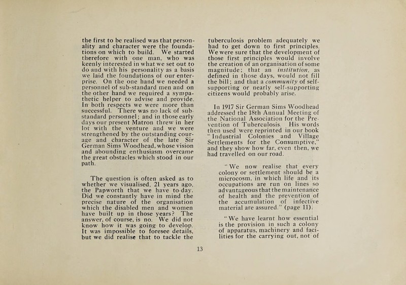the first to be realised was that person¬ ality and character were the founda¬ tions on which to build. We started therefore with one man, who was keenly interested in what we set out to do and with his personality as a basis we laid the foundations of our enter¬ prise. On the one hand we needed a personnel of sub-standard men and on the other hand we required a sympa¬ thetic helper to advise and provide. In both respects we were more than successful. There was no lack of sub¬ standard personnel; and in those early days our present Matron threw in her lot with the venture and we were strengthened by the outstanding cour¬ age and character of the late Sir German Sims Woodhead, whose vision and abounding enthusiasm overcame the great obstacles which stood in our path. The question is often asked as to whether we visualised, 21 years ago, the Papworth that we have to-day. Did we constantly have in mind the precise nature of the organisation which the disabled men and women have built up in those years? The answer, of course, is no. We did not know how it was going to develop. It was impossible to foresee details, but we did realise that to tackle the tuberculosis problem adequately we had to get down to first principles. We were sure that the development of those first principles would involve the creation of an organisation of some magnitude; that an institution, as defined in those days, would not fill the bill; and that a community of self- supporting or nearly self-supporting citizens would probably arise. In 1917 Sir German Sims Woodhead addressed the 18th Annual Meeting of the National Association for the Pre vention of Tuberculosis. His words then used were reprinted in our book “ Industrial Colonies and Village Settlements for the Consumptive,” and they show how far, even then, we had travelled on our road. “ We now realise that every colony or settlement should be a microcosm, in which life and its occupations are run on lines so advantageous that the maintenance of health and the prevention of the accumulation of infective material are assured.” (page 11). “We have learnt how essential is the provision in such a colony of apparatus, machinery and faci¬ lities for the carrying out, not of