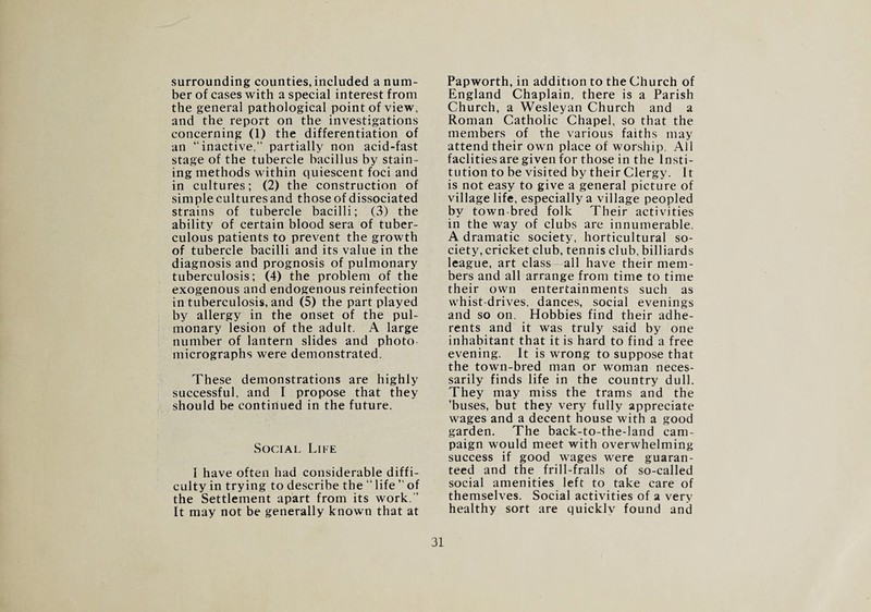 surrounding counties, included a num¬ ber of cases with a special interest from the general pathological point of view, and the report on the investigations concerning (1) the differentiation of an “inactive,” partially non acid-fast stage of the tubercle bacillus by stain¬ ing methods within quiescent foci and in cultures; (2) the construction of simple cultures and those of dissociated strains of tubercle bacilli; (3) tbe ability of certain blood sera of tuber¬ culous patients to prevent the growth of tubercle bacilli and its value in the diagnosis and prognosis of pulmonary tuberculosis; (4) the problem of the exogenous and endogenous reinfection in tuberculosis, and (5) the part played by allergy in the onset of the pul¬ monary lesion of the adult. A large number of lantern slides and photo micrographs were demonstrated. These demonstrations are highly successful, and I propose that they should be continued in the future. Social Life I have often had considerable diffi¬ culty in trying to describe the “ life ” of the Settlement apart from its work.” It may not be generally known that at Papworth, in addition to the Church of England Chaplain, there is a Parish Church, a Wesleyan Church and a Roman Catholic Chapel, so that the members of the various faiths may attend their own place of worship. All faclities are given for those in the Insti¬ tution to be visited by their Clergy. It is not easy to give a general picture of village life, especially a village peopled by town-bred folk Their activities in the way of clubs are innumerable. A dramatic society, horticultural so¬ ciety, cricket club, tennis club, billiards league, art class all have their mem¬ bers and all arrange from time to time their own entertainments such as whist-drives, dances, social evenings and so on. Hobbies find their adhe¬ rents and it was truly said by one inhabitant that it is hard to find a free evening. It is wrong to suppose that the town-bred man or woman neces¬ sarily finds life in the country dull. They may miss the trams and the ’buses, but they very fully appreciate wages and a decent house with a good garden. The back-to-the-land cam¬ paign would meet with overwhelming success if good wages were guaran¬ teed and the frill-fralls of so-called social amenities left to take care of themselves. Social activities of a very healthy sort are quickly found and 31