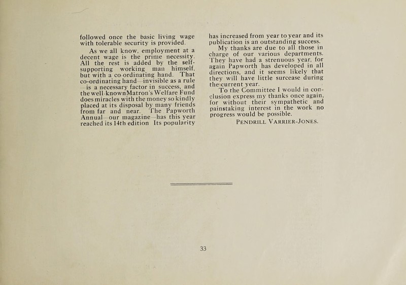 followed once the basic living wage with tolerable security is provided. As we all know, employment at a decent wage is the prime necessity. All the rest is added by the self- supporting working man himself, but with a co ordinating hand. That co-ordinating hand—invisible as a rule is a necessary factor in success, and the well-knownMatron’s Welfare Fund does miracles with the money so kindly placed at its disposal by many friends from far and near. The Papworth Annual- our magazine—has this year reached its 14th edition Its popularity has increased from year to year and its publication is an outstanding success. My thanks are due to all those in charge of our various departments. They have had a strenuous year, for again Papworth has developed in all directions, and it seems likely that they will have little surcease during the current year. To the Committee I would in con¬ clusion express my thanks once again, for without their sympathetic and painstaking interest in the work no progress would be possible. Pendrill Varrier-Jones.