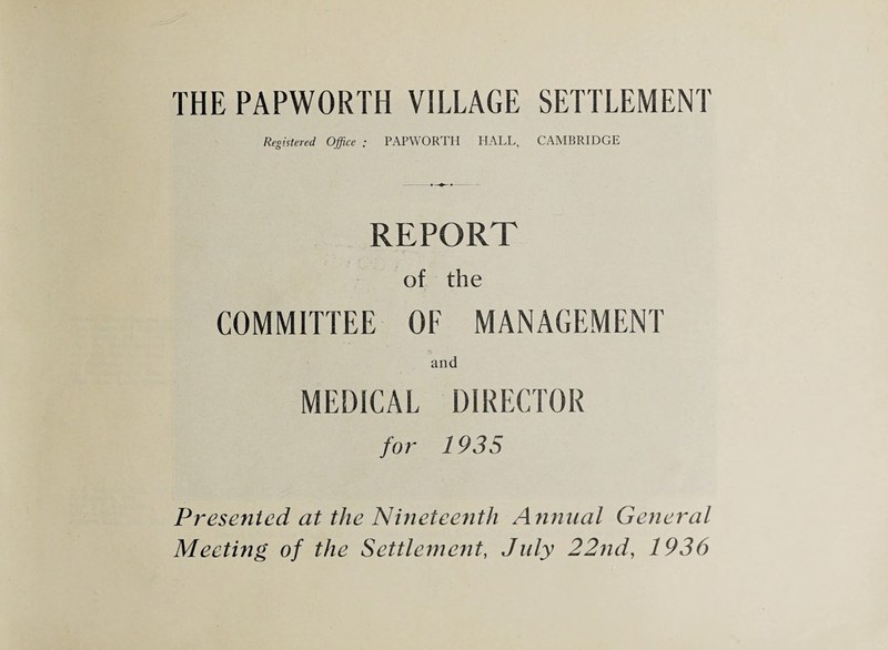 THE PAPWORTH VILLAGE SETTLEMENT Registered Office ; PAPWORTH HALL, CAMBRIDGE REPORT of the COMMITTEE OF MANAGEMENT and MEDICAL DIRECTOR for 1935 Presented at the Nineteenth Annual General Meeting of the Settlement, July 22nd, 1936
