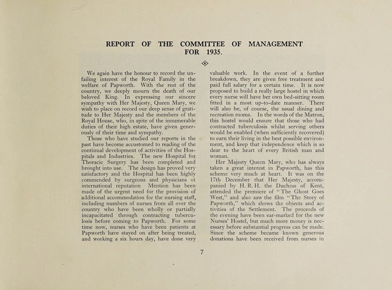 REPORT OF THE COMMITTEE OF MANAGEMENT FOR 1935. We again have the honour to record the un¬ failing interest of the Royal Family in the welfare of Papworth. With the rest of the country, we deeply mourn the death of our beloved King. In expressing our sincere sympathy with Her Majesty, Queen Mary, we wish to place on record our deep sense of grati¬ tude to Her Majesty and the members of the Royal House, who, in spite of the innumerable duties of their high estate, have given gener¬ ously of their time and sympathy. Those who have studied our reports in the past have become accustomed to reading of the continual development of activities of the Hos¬ pitals and Industries. The new Hospital for Thoracic Surgery has been completed and brought into use. The design has proved very satisfactory and the Hospital has been highly commended by surgeons and physicians oi international reputation Mention has been made of the urgent need for the provision of additional accommodation for the nursing staff, including numbers of nurses from all over the country who have been wholly or partially incapacitated through contracting tubercu¬ losis before coming to Papworth. For some time now, nurses who have been patients at Papworth have stayed on after being treated, and working a six hours day, have done very valuable work. In the event of a further breakdown, they are given free treatment and paid full salary for a certain time. It is now proposed to build a really large hostel in which every nurse will have her own bed-sitting room fitted in a most up-to-date manner. There will also be, of course, the usual dining and recreation rooms. In the words of the Matron, this hostel would ensure that those who had contracted tuberculosis whilst serving others would be enabled (when sufficiently recovered) to earn their living in the best possible environ¬ ment, and keep that independence which is so dear to the heart of every British man and woman. Her Majesty Queen Mary, who has always taken a great interest in Papworth, has this scheme very much at heart. It was on the 17th December that Her Majesty, accom¬ panied by H. R. H. the Duchess of Kent, attended the premiere of “ The Ghost Goes West,” and also saw the film “The Story of Papworth,” which shows the objects and ac¬ tivities of the Settlement. The proceeds of the evening have been ear-marked for the new Nurses’ Hostel, but much more money is nec¬ essary before substantial progress can be made. Since the scheme became known generous donations have been received from nurses in