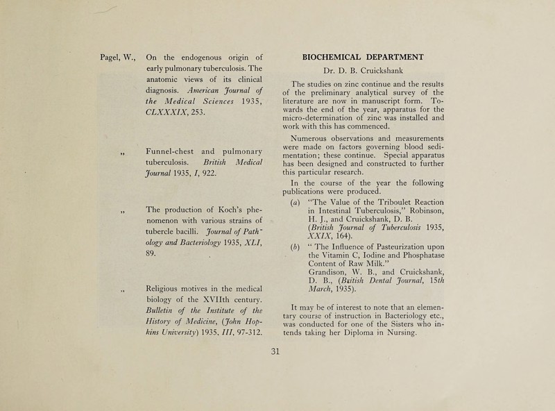 Pagel, W. On the endogenous origin of early pulmonary tuberculosis. The anatomic views of its clinical diagnosis. American Journal of the Medical Sciences 1935, CLXXXIX, 253. Funnel-chest and pulmonary tuberculosis. British Medical Journal 1935, I, 922. The production of Koch’s phe¬ nomenon with various strains of tubercle bacilli. Journal of Path' ology and Bacteriology 1935, XLI, 89. Religious motives in the medical biology of the XVIIth century. Bulletin of the Institute of the History of Medicine, {John Hop¬ kins University) 1935, III, 97-312. BIOCHEMICAL DEPARTMENT Dr. D. B. Cruickshank The studies on zinc continue and the results of the preliminary analytical survey of the literature are now in manuscript form. To¬ wards the end of the year, apparatus for the micro-determination of zinc was installed and work with this has commenced. Numerous observations and measurements were made on factors governing blood sedi¬ mentation; these continue. Special apparatus has been designed and constructed to further this particular research. In the course of the year the following publications were produced. (a) “The Value of the Triboulet Reaction in Intestinal Tuberculosis,’’ Robinson, H. J., and Cruickshank, D. B. {British Journal of Tuberculosis 1935, XXIX, 164). {b) “ The Influence of Pasteurization upon the Vitamin C, Iodine and Phosphatase Content of Raw Milk.” Grandison, W. B., and Cruickshank, D. B., {Biitish Dental Journal, \Sth March, 1935). It may be of interest to note that an elemen¬ tary course of instruction in Bacteriology etc., was conducted for one of the Sisters who in¬ tends taking her Diploma in Nursing. 31