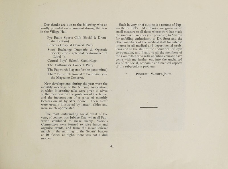 Our thanks are due to the following who so kindly provided entertainment during the year in the Village Hall. Pye Radio Sports Club (Social & Dram¬ atic Section). Princess Hospital Concert Party. Stock Exchange Dramatic & Operatic Society (for a splendid performance of “ Libel ”). Central Boys’ School, Cambridge. The Enthusiasts Concert Party. The Papworth Players (for the pantomime) The “ Papw’orth Annual ” Committee (for the Magazine Concert). New developments during the year were the monthly meetings of the Nursing Association, at which interesting talks were given to wives of the members on the problems of the home, and the inauguration of a series of monthly lectures on art by Mrs. Shore. These latter were usually illustrated by lantern slides and were much appreciated. The most outstanding social event of the year, of course, was Jubilee Day, when all Pap¬ worth combined to make merry. Various Committees were formed to raise funds and organise events, and from the mixed cricket match in the morning to the Scouts’ beacon at 10 o’clock at night, there was not a dull moment. Such in very brief outline is a resume of Pap¬ worth for 1935. My thanks are given in no small measure to all those whose work has made the success of another year possible ; to Matron for unfailing enthusiasm, to Dr. Stott and the other members of the medical staff for intense interest in all medical and departmental prob¬ lems and to the staff of the Industries for loyal co-operation, and finally to all the members of the Committee who with unfailing courage have come with me further out into the uncharted sea of the social, economic and medical aspects of the tuberculosis problem. Pendrill Varrier-Jones.