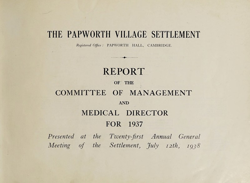 THE PAPWORTH VILLAGE SETTLEMENT Registered Office : PAPWORTH HALL, CAMBRIDGE. REPORT OF THE COMMITTEE OF MANAGEMENT AND MEDICAL DIRECTOR FOR 1937 Presented at the Twenty-first Annual General Meeting of the Settlement, July 12th, igjS