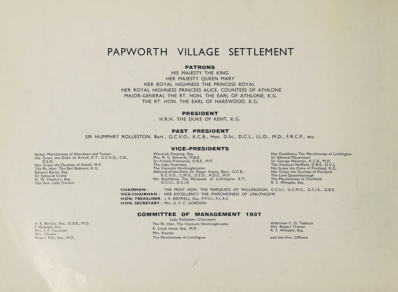 SIR HUMPHRY Ishbel, Marchioness of Aberdeen and Temair His Grace the Duke of Atholl, K.T., G.C.V.O., D.S.O. Her Grace the Duchess of Atholl, M.P. The Rt. Hon. The Earl Baldwin, K.G. Edward Baron, Esq. Sir Edmund Crane H. W. Danbury, Esq. The Hon. Lady Darwin A. E. Barclay. Esq., O.B.E., M.D. F. Bunnett, Esq. Mrs. J. F. Cameron Mrs. Chivers Robert Ellis, Esq., M.D. PATRONS HIS MAJESTY THE KING HER MAJESTY QUEEN MARY HER ROYAL HIGHNESS THE PRINCESS ROYAL HER ROYAL HIGHNESS PRINCESS ALICE. COUNTESS OF ATHLONE MAJOR-GENERAL THE RT. HON. THE EARL OF ATHLONE, K.G. THE RT. HON. THE EARL OF HAREWOOD, K.G. PRESIDENT H.R.H. THE DUKE OF KENT, K.G. PAST PRESIDENT ROLLESTON, Bart., G.C.V.O., K.C.B., Hon. D.Sc., D.C.L., LL.D., M.D., F.R.C.P., etc. C.B., VICE-PRESIDENTS Warwick Deeping, Esq. Mrs. R. G. Edwards. M.B.E. Sir Francis Fremantle, O.B.E., M.P. The Lady Guernsey The Viscount Hinchingbrooke Admiral-of-the-Fleet Sir Roger Keyes. Bart., G.C.B., K.C.V.O.. C.M.G.. D.S.O., A.D.C., M.P. His Excellency The Marquess of Linlithgow, K.T., G.C.S.I., G.C.I.E. Her Excellency The Marchioness of Linlithgow Sir Edward Meyerstein Sir George Newman, K.C.B., M.D. The Viscount Nuffield, O.B.E., D.C.L. His Grace the Duke of Portland, K.G. Her Grace the Duchess of Portland The Lord Queenborough The Marchioness ofTitchfleld R. S. Whipple, Esq. CHAIRMAN : THE MOST HON. THE MARQUESS OF WILLINGDON, G.C.S.I.. G.C.M.G., G.C.I.E., G.B.E. VICE-CHAIRMAN : HER EXCELLENCY THE MARCHIONESS OF LINLITHGOW HON. TREASURER: J. E. BIDWELL, Esq., P.P.S.I., F.L.A.S. HON. SECRETARY : Mrs. G. F. C. GORDON COMMITTEE OF MANAGEMENT 1937 Lady Rolleston {Chairman) The Rt. Hon. The Viscount Hinchingbrooke E. Lloyd Jones, Esq., M.D. Mrs. Keynes The Marchioness of Linlithgow Alderman C. G. Tebbutt Mrs. Robert Tritton R. S. Whipple, Esq. and the Hon. Officers