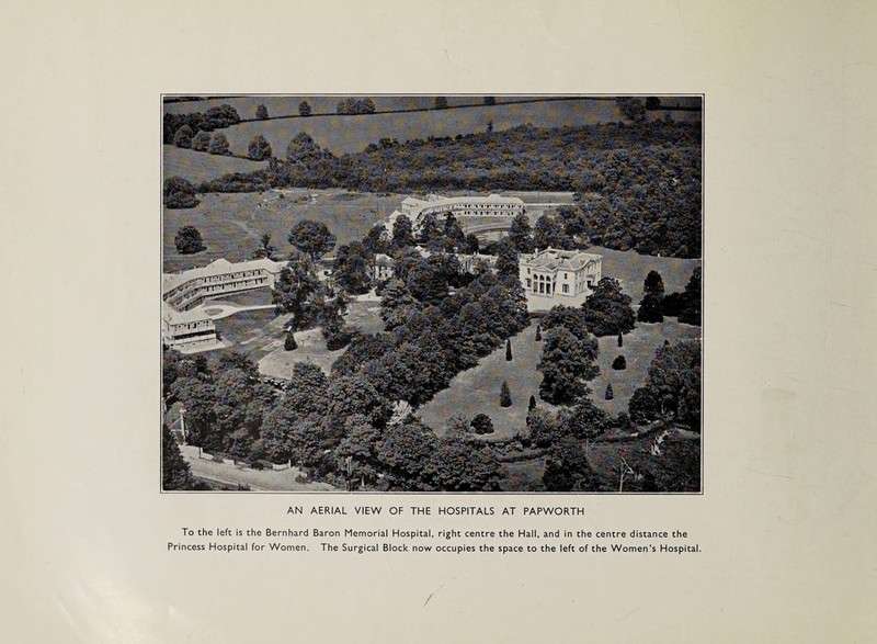 AN AERIAL VIEW OF THE HOSPITALS AT PAPWORTH To the left is the Bernhard Baron Memorial Hospital, right centre the Hall, and in the centre distance the Princess Hospital for Women. The Surgical Block now occupies the space to the left of the Women’s Hospital.