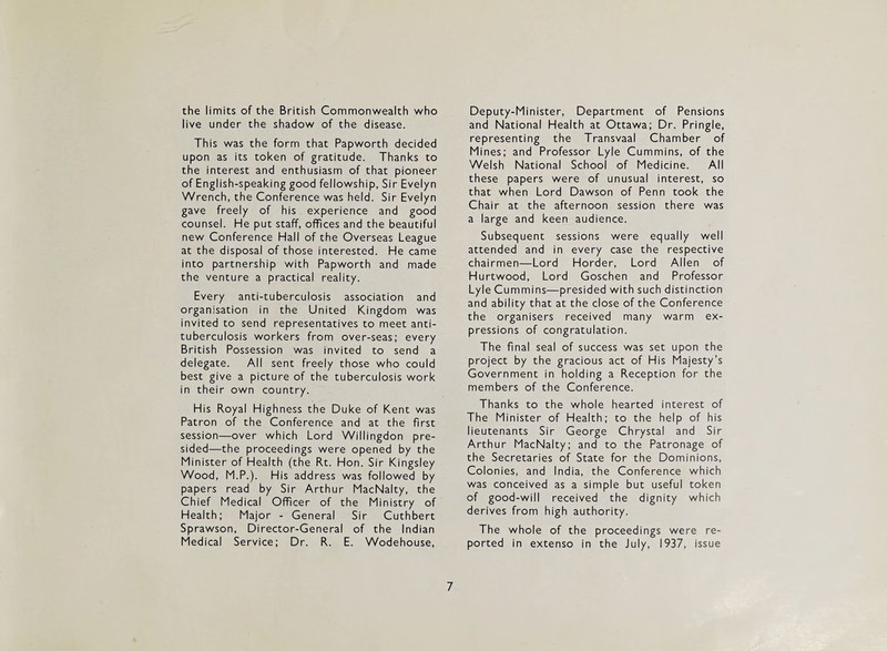 the limits of the British Commonwealth who live under the shadow of the disease. This was the form that Papworth decided upon as its token of gratitude. Thanks to the interest and enthusiasm of that pioneer of English-speaking good fellowship, Sir Evelyn Wrench, the Conference was held. Sir Evelyn gave freely of his experience and good counsel. He put staff, offices and the beautiful new Conference Hall of the Overseas League at the disposal of those interested. He came into partnership with Papworth and made the venture a practical reality. Every anti-tuberculosis association and organisation in the United Kingdom was invited to send representatives to meet anti¬ tuberculosis workers from over-seas; every British Possession was invited to send a delegate. All sent freely those who could best give a picture of the tuberculosis work in their own country. His Royal Highness the Duke of Kent was Patron of the Conference and at the first session—over which Lord Willingdon pre¬ sided—the proceedings were opened by the Minister of Health (the Rt. Hon. Sir Kingsley Wood, M.P.). His address was followed by papers read by Sir Arthur MacNalty, the Chief Medical Officer of the Ministry of Health; Major - General Sir Cuthbert Sprawson, Director-General of the Indian Medical Service; Dr. R. E. Wodehouse, Deputy-Minister, Department of Pensions and National Health at Ottawa; Dr. Pringle, representing the Transvaal Chamber of Mines; and Professor Lyle Cummins, of the Welsh National School of Medicine. All these papers were of unusual interest, so that when Lord Dawson of Penn took the Chair at the afternoon session there was a large and keen audience. Subsequent sessions were equally well attended and in every case the respective chairmen—Lord Horder, Lord Allen of Hurtwood, Lord Goschen and Professor Lyle Cummins—presided with such distinction and ability that at the close of the Conference the organisers received many warm ex¬ pressions of congratulation. The final seal of success was set upon the project by the gracious act of His Majesty’s Government in holding a Reception for the members of the Conference. Thanks to the whole hearted interest of The Minister of Health; to the help of his lieutenants Sir George Chrystal and Sir Arthur MacNalty; and to the Patronage of the Secretaries of State for the Dominions, Colonies, and India, the Conference which was conceived as a simple but useful token of good-will received the dignity which derives from high authority. The whole of the proceedings were re¬ ported in extenso in the July, 1937, issue