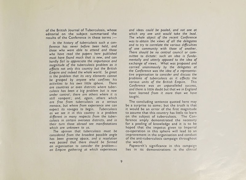 of the British Journal of Tuberculosis, whose editorial on the subject summarised the results of the Conference in these terms :— In the history of tuberculosis such a con¬ ference has never before been held, and those who were able to attend and those who have read the papers here published must have found much that is new, and can hardly fail to appreciate the importance and magnitude of the tuberculosis problem as it affects not only this country but the British Empire and indeed the whole world. So great is the problem that its very elements cannot be grasped by anyone who confines his activities to his own little sphere. There are countries or even districts where tuber¬ culosis has been a big problem but is now under control; there are others where it is still rampant; and, again, others which are free from tuberculosis as a serious menace, but where from experience one can expect its ravages to begin. Tuberculosis as we see it in this country is a problem different in many respects from the tuber¬ culosis in certain overseas districts, and in their turn those abroad see manifestations which are unknown to us. The opinion that tuberculosis must be considered from the broadest possible angle has been growing apace, and a resolution was passed that there should be formed an organisation to consider the problem— an Empire gathering at which experiences and ideas could be pooled, and not one at which any one unit would take the lead. The whole object of the recent Conference was to obtain the views of all the delegates and to try to correlate the various difficulties of one community with those of another. There should be no central council or com¬ mittee to dictate: such an idea is funda¬ mentally and utterly opposed to the idea of exchange of views. What was proposed and carried unanimously by the delegates at the Conference was the idea of a representa¬ tive organisation to consider and discuss the problems of tuberculosis as it affects the various units of the British Empire. This Conference was an unparalleled success, and there is little doubt but that we in England have learned from it more than we have taught. The concluding sentence quoted here may be a surprise to some; but the truth is that it would be an error of the first magnitude to assume that this country has little to learn on the subject of tuberculosis. The Con¬ ference amply demonstrated the necessity for a pooling of knowledge and it is to be hoped that the impetus given to Imperial co-operation in this sphere will lead to an improvement in the organisation and conduct of the anti-tuberculosis campaign throughout the world. Papworth’s significance in this campaign lies in its demonstrations in the clinical