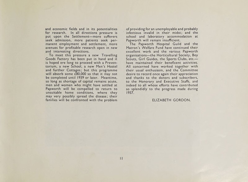 and economic fields and in its potentialities for research. In all directions pressure is put upon the Settlement—more sufferers seek admission, more patients seek per¬ manent employment and settlement, more avenues for profitable research open in nev/ and interesting directions. To meet this pressure a new Travelling Goods Factory has been put in hand and it is hoped ere long to proceed with a Preven¬ torium, a new School, a new Men’s Hostel and further Cottages; but this programme will absorb some £80,000 so that it may not be completed until 1939 or later. Meantime, so long as shortage of capital remains acute, men and women who might have settled at Papworth will be compelled to return to unsuitable home conditions, where they may very possibly spread the disease; their families will be confronted with the problem of providing for an unemployable and probably infectious invalid in their midst; and the school and laboratory accommodation at Papworth will remain insufficient. The Papworth Hospital Guild and the Matron’s Welfare Fund have continued their excellent work and the various Papworth organisations—the Horticultural Society, Boy Scouts, Girl Guides, the Sports Clubs, etc.— have maintained their beneficent activities. All concerned have worked together with their usual enthusiasm, and the Committee desire to record once again their appreciation and thanks to the donors and subscribers, to the Honorary and Executive Staffs, and indeed to all whose efforts have contributed so splendidly to the progress made during 1937. ELIZABETH GORDON.
