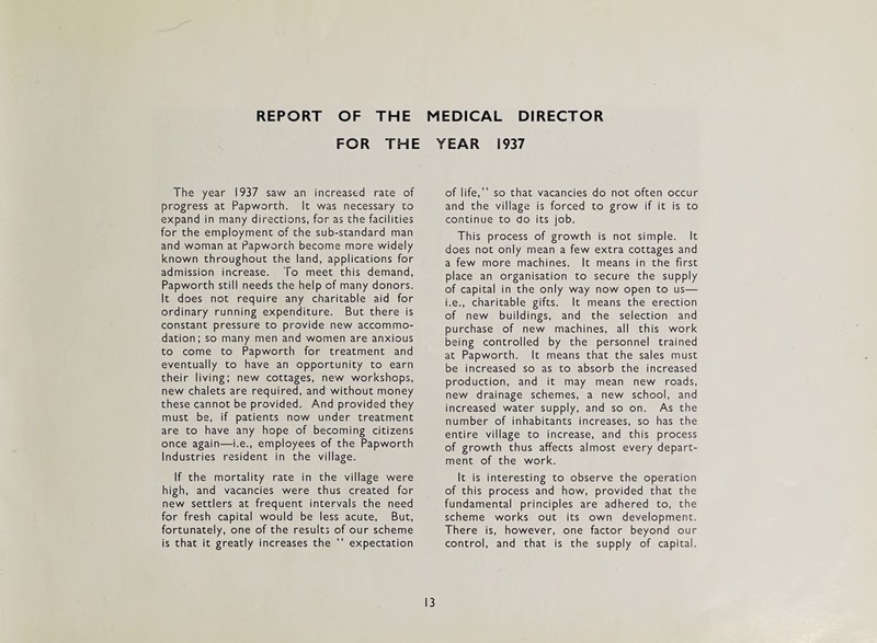 REPORT OF THE MEDICAL DIRECTOR FOR THE YEAR 1937 The year 1937 saw an increased rate of progress at Papworth. It was necessary to expand in many directions, for as the facilities for the employment of the sub-standard man and woman at Papworth become more widely known throughout the land, applications for admission increase. To meet this demand, Papworth still needs the help of many donors. It does not require any charitable aid for ordinary running expenditure. But there is constant pressure to provide new accommo¬ dation; so many men and women are anxious to come to Papworth for treatment and eventually to have an opportunity to earn their living: new cottages, new workshops, new chalets are required, and without money these cannot be provided. And provided they must be, if patients now under treatment are to have any hope of becoming citizens once again—i.e., employees of the Papworth Industries resident in the village. If the mortality rate in the village were high, and vacancies were thus created for new settlers at frequent intervals the need for fresh capital would be less acute. But, fortunately, one of the results of our scheme is that it greatly increases the “ expectation of life,” so that vacancies do not often occur and the village is forced to grow if it is to continue to do its job. This process of growth is not simple. It does not only mean a few extra cottages and a few more machines. It means in the first place an organisation to secure the supply of capital in the only way now open to us— i.e., charitable gifts. It means the erection of new buildings, and the selection and purchase of new machines, all this work being controlled by the personnel trained at Papworth. It means that the sales must be increased so as to absorb the increased production, and it may mean new roads, new drainage schemes, a new school, and increased water supply, and so on. As the number of inhabitants increases, so has the entire village to increase, and this process of growth thus affects almost every depart¬ ment of the work. It is interesting to observe the operation of this process and how, provided that the fundamental principles are adhered to, the scheme works out its own development. There is, however, one factor beyond our control, and that is the supply of capital. 13