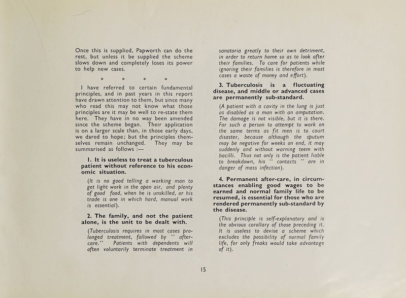 Once this is supplied, Papworth can do the rest, but unless it be supplied the scheme slows down and completely loses its power to help new cases. * # # * I have referred to certain fundamental principles, and in past years in this report have drawn attention to them, but since many who read this may not know what those principles are it may be well to re-state them here. They have in no way been amended since the scheme began. Their application is on a larger scale than, in those early days, we dared to hope; but the principles them¬ selves remain unchanged. They may be summarised as follows ;— 1. It is useless to treat a tuberculous patient without reference to his econ¬ omic situation. (It is no good telling a working man to get light work in the open air, and plenty of good food, when he is unskilled, or his trade is one in which hard, manual work is essential). 2. The family, and not the patient alone, is the unit to be dealt with. (Tuberculosis requires in most cases pro¬ longed treatment, followed by “ after¬ care.” Patients with dependents will often voluntarily terminate treatment in sanatoria greatly to their own detriment, in order to return home so as to look after their families. To care for patients while ignoring their families is therefore in most cases a waste of money and effort). 3. Tuberculosis is a fluctuating disease, and middle or advanced cases are permanently sub-standard. (/A patient with a cavity in the lung is just as disabled as a man with an amputation. The damage is not visible, but it is there. For such a person to attempt to work on the same terms as fit men is to court disaster, because although the sputum may be negative for weeks on end, it may suddenly and without warning teem with bacilli. Thus not only is the patient liable to breakdown, his “ contacts ” are in danger of mass infection). 4. Permanent after-care, in circum¬ stances enabling good wages to be earned and normal family life to be resumed, is essential for those who are rendered permanently sub-standard by the disease. (This principle is self-explanatory and is the obvious corollary of those preceding it. It is useless to devise a scheme which excludes the possibility of normal family life, for only freaks would take advantage of it).