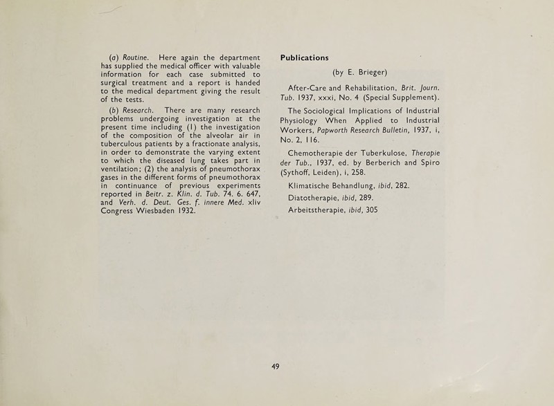 (а) Routine. Here again the department has supplied the medical officer with valuable information for each case submitted to surgical treatment and a report is handed to the medical department giving the result of the tests. (б) Research. There are many research problems undergoing investigation at the present time including (I) the investigation of the composition of the alveolar air in tuberculous patients by a fractionate analysis, in order to demonstrate the varying extent to which the diseased lung takes part in ventilation; (2) the analysis of pneumothorax gases in the different forms of pneumothorax in continuance of previous experiments reported in Beitr. z. Klin. d. Tub. 74. 6. 647, and Verb. d. Deut. Ges. f. innere Med. xliv Congress Wiesbaden 1932. Publications (by E. Brieger) After-Care and Rehabilitation, Brit. Journ. Tub. 1937, xxxi. No. 4 (Special Supplement). The Sociological Implications of Industrial Physiology When Applied to Industrial Workers, Papworth Research Bulletin, 1937, i. No. 2, I 16. Chemotherapie der Tuberkulose, Therapie der Tub., 1937, ed. by Berberich and Spiro (Sythoff, Leiden), i, 258. Klimatische Behandlung, ibid, 282. Diatotherapie, ibid, 289. Arbeitstherapie, ibid, 305