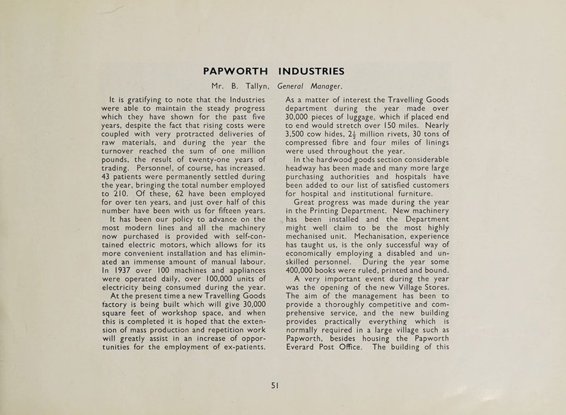 PAPWORTH INDUSTRIES Mr. B. Taltyn, General Manager. It is gratifying to note that the Industries were able to maintain the steady progress which they have shown for the past five years, despite the fact that rising costs were coupled with very protracted deliveries of raw materials, and during the year the turnover reached the sum of one million pounds, the result of twenty-one years of trading. Personnel, of course, has increased. 43 patients were permanently settled during the year, bringing the total number employed to 210. Of these, 62 have been employed for over ten years, and just over half of this number have been with us for fifteen years. It has been our policy to advance on the most modern lines and all the machinery now purchased is provided with self-con¬ tained electric motors, which allows for its more convenient installation and has elimin¬ ated an immense amount of manual labour. In 1937 over 100 machines and appliances were operated daily, over 100,000 units of electricity being consumed during the year. At the present time a new Travelling Goods factory is being built which will give 30,000 square feet of workshop space, and when this is completed it is hoped that the exten¬ sion of mass production and repetition work will greatly assist in an increase of oppor¬ tunities for the employment of ex-patients. As a matter of interest the Travelling Goods department during the year made over 30,000 pieces of luggage, which if placed end to end would stretch over 150 miles. Nearly 3,500 cow hides, 2-^ million rivets, 30 tons of compressed fibre and four miles of linings were used throughout the year. In the hardwood goods section considerable headway has been made and many more large purchasing authorities and hospitals have been added to our list of satisfied customers for hospital and institutional furniture. Great progress was made during the year in the Printing Department. New machinery has been installed and the Department might well claim to be the most highly mechanised unit. Mechanisation, experience has taught us, is the only successful way of economically employing a disabled and un¬ skilled personnel. During the year some 400,000 books were ruled, printed and bound. A very important event during the year was the opening of the new Village Stores. The aim of the management has been to provide a thoroughly competitive and com¬ prehensive service, and the new building provides practically everything which is normally required in a large village such as Papworth, besides housing the Papworth Everard Post Office. The building of this