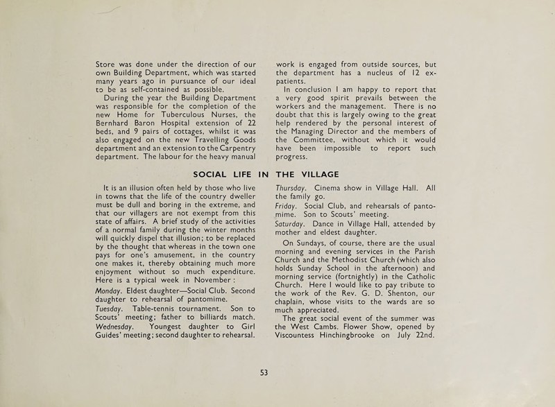 Store was done under the direction of our own Building Department, which was started many years ago in pursuance of our ideal to be as self-contained as possible. During the year the Building Department was responsible for the completion of the new Home for Tuberculous Nurses, the Bernhard Baron Hospital extension of 22 beds, and 9 pairs of cottages, whilst it was also engaged on the new Travelling Goods department and an extension to the Carpentry department. The labour for the heavy manual SOCIAL LIFE I It is an illusion often held by those who live in towns that the life of the country dweller must be dull and boring in the extreme, and that our villagers are not exempt from this state of affairs. A brief study of the activities of a normal family during the winter months will quickly dispel that illusion; to be replaced by the thought that whereas in the town one pays for one’s amusement, in the country one makes it, thereby obtaining much more enjoyment without so much expenditure. Here is a typical week in November : Monday. Eldest daughter—Social Club. Second daughter to rehearsal of pantomime. Tuesday. Table-tennis tournament. Son to Scouts’ meeting; father to billiards match. Wednesday. Youngest daughter to Girl Guides’ meeting; second daughter to rehearsal. work is engaged from outside sources, but the department has a nucleus of 12 ex¬ patients. In conclusion I am happy to report that a very good spirit prevails between the workers and the management. There is no doubt that this is largely owing to the great help rendered by the personal interest of the Managing Director and the members of the Committee, without which it would have been impossible to report such progress. THE VILLAGE Thursday. Cinema show in Village Hall. All the family go. Friday. Social Club, and rehearsals of panto¬ mime. Son to Scouts’ meeting. Saturday. Dance in Village Hall, attended by mother and eldest daughter. On Sundays, of course, there are the usual morning and evening services in the Parish Church and the Methodist Church (which also holds Sunday School in the afternoon) and morning service (fortnightly) in the Catholic Church. Here I would like to pay tribute to the work of the Rev. G. D. Shenton, our chaplain, whose visits to the wards are so much appreciated. The great social event of the summer was the West Cambs. Flower Show, opened by Viscountess Hinchingbrooke on July 22nd.