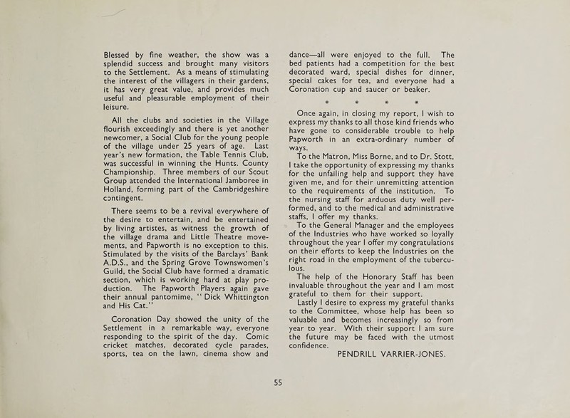 Blessed by fine weather, the show was a splendid success and brought many visitors to the Settlement. As a means of stimulating the interest of the villagers in their gardens, it has very great value, and provides much useful and pleasurable employment of their leisure. All the clubs and societies in the Village flourish exceedingly and there is yet another newcomer, a Social Club for the young people of the village under 25 years of age. Last year’s new formation, the Table Tennis Club, was successful in winning the Hunts. County Championship. Three members of our Scout Group attended the International Jamboree in Holland, forming part of the Cambridgeshire contingent. There seems to be a revival everywhere of the desire to entertain, and be entertained by living artistes, as witness the growth of the village drama and Little Theatre move¬ ments, and Papworth is no exception to this. Stimulated by the visits of the Barclays’ Bank A.D.S., and the Spring Grove Townswomen’s Guild, the Social Club have formed a dramatic section, which is working hard at play pro¬ duction. The Papworth Players again gave their annual pantomime, “ Dick Whittington and His Cat.” Coronation Day showed the unity of the Settlement in a remarkable way, everyone responding to the spirit of the day. Comic cricket matches, decorated cycle parades, sports, tea on the lawn, cinema show and dance—all were enjoyed to the full. The bed patients had a competition for the best decorated ward, special dishes for dinner, special cakes for tea, and everyone had a Coronation cup and saucer or beaker. # # # # Once again, in closing my report, I wish to express my thanks to all those kind friends who have gone to considerable trouble to help Papworth in an extra-ordinary number of ways. To the Matron, Miss Borne, and to Dr. Stott, I take the opportunity of expressing my thanks for the unfailing help and support they have given me, and for their unremitting attention to the requirements of the institution. To the nursing staff for arduous duty well per¬ formed, and to the medical and administrative staffs, I offer my thanks. To the General Manager and the employees of the Industries who have worked so loyally throughout the year I offer my congratulations on their efforts to keep the Industries on the right road in the employment of the tubercu¬ lous. The help of the Honorary Staff has been invaluable throughout the year and I am most grateful to them for their support. Lastly I desire to express my grateful thanks to the Committee, whose help has been so valuable and becomes increasingly so from year to year. With their support I am sure the future may be faced with the utmost confidence. PENDRILL VARRIER-JONES.