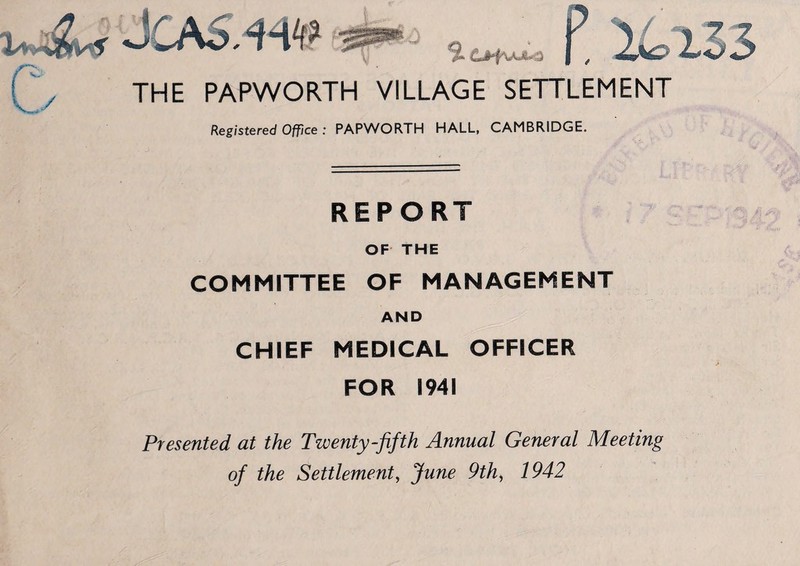 THE PAPWORTH VILLAGE SETTLEMENT Registered Office : PAPWORTH HALL, CAMBRIDGE. REPORT OF THE COMMITTEE OF MANAGEMENT AND CHIEF MEDICAL OFFICER FOR 1941 Presented at the Twenty-fifth Annual General Meeting of the Settlement, June 9th, 1942