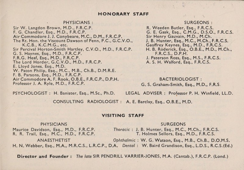 PHYSICIANS : Sir W. Langdon Brown, M.D., F.R.C.P. F. G. Chandler, Esq., M.D., F.R.C.P. Air Commodore J. J. Conybeare, M.C., D.M., F.R.C.P. The Rt. Hon. the Viscount Dawson of Penn, P.C., G.C.V.O., K.C.B., K.C.M.G., etc. Sir Percival Horton-Smith Hartley, C.V.O., M.D., F.R.C.P. G. S. Haynes, Esq., M.D., F.R.C.P. F.R.G. Heaf, Esq., M.D., F.R.C.P. The Lord Horder, G.C.V.O., M.D., F.R.C.P. E. Lloyd Jones, Esq., M.D. W. Paton Philip, Esq., M.C., M.B., Ch.B., D.M.R.E. F. B. Parsons, Esq., M.D., F.R.C.P. Air Commodore A. F. Rook, O.B.E., F.R.C.P., D.P.H. Professor J. A. Ryle, M.D., F.R.C.P. PSYCHOLOGIST : H. Banister, Esq., M.Sc., Ph.D. CONSULTING RADIOLOGIST : SURGEONS: R. Weeden Butler, Esq., F.R.C.S. G. E. Gask, Esq., C.M.G., D.S.O., F.R.C.S. Sir Henry Gauvain, M.D., M.Ch. J. B. Hunter, Esq., M.C., M.Ch., F.R.C.S. Geoffrey Keynes, Esq., M.D., F.R.C.S. H. B. Roderick, Esq., O.B.E., M.D., M.Ch., F.R.C.S., D.P.R. J. Paterson Ross, Esq., M.S., F.R.C.S. A. S. H. Walford, Esq., F.R.C.S. BACTERIOLOGIST : G. S. Graham-Smith, Esq., M.D., F.R.S. LEGAL ADVISER : Professor P. H. Winfield, LL.D. A. E. Barclay, Esq., O.B.E., M.D. VISITING STAFF PHYSICIANS SURGEONS Maurice Davidson, Esq., M.D., F.R.C.P. Thoracic : J. B. Hunter, Esq., M.C., M.Ch., F.R.C.S. R. R. Trail, Esq., M.C., M.D., F.R.C.P. T. Holmes Sellors, Esq., M.D., F.R.C.S. ANAESTHETIST Ophthalmic : W. G. Watson, Esq., M.B., Ch.B., D.O.M.S. H. N. Webber, Esq., M.A., M.R.C.S., L.R.C.P., D.A. Dental : W. Baird Grandison, Esq., L.D.S., R.C.S.(Ed.)