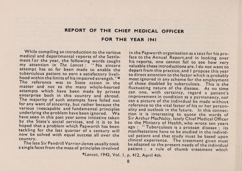 REPORT OF THE CHIEF MEDICAL OFFICER FOR THE YEAR 1941 While compiling an introduction to the various medical and departmental reports of the Settle¬ ment for the year, the following words caught my attention in The Lancet : “ No sincere attempt has so far been made to enable the tuberculous patient to earn a satisfactory liveli¬ hood within the limits of his impaired strength.”* The reference was to State action in the matter and not to the many whole-hearted attempts which have been made by private enterprise both in this country and abroad. The majority of such attempts have failed not for any want of sincerity, but rather because the various inescapable and fundamental principles underlying the problem have been ignored. We have seen in this past year some initiative taken by the State’s social services, and it is to be hoped that a problem which Papworth has been tackling for the last quarter of a century will now be solved with equal success all over the country. The late Sir Pend rill Varrier-Jones usually took a single facet from the mass of principles involved *Lancet, 1942, Vol. in the Papworth organisation as a text for his pre¬ face to the Annual Report,and in looking over his reports, one cannot fail to see how very valuable these introductions are. I do not want to depart from this practice, and I propose this year to direct attention to the factor which is probably most ignored in any scheme for the employment of those disabled by tuberculosis. This is the fluctuating nature of the disease. At no time can one, with certainty, regard a patient’s improvement in condition as a permanency, nor can a picture of the individual be made without reference to the vital factor of his or her person¬ ality and outlook in the future. In this connec¬ tion it is interesting to quote the words of Si r Arthur MacNalty, lately Chief Medical Officer to the Ministry of Health, who wrote ten years ago : ‘‘Tuberculosis is a protean disease ; its manifestations have to be studied in the individ¬ ual patient and that study must be based upon clinical experience. The treatment given must be adapted to the present needs of the individual patient ; a rule of thumb treatment which I, p. 412, April 4th.