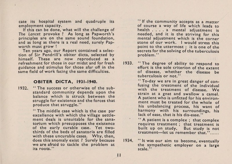cate its hospital system and quadruple its employment capacity. If this can be done, what will the challenge of The Lancet provoke ? As long as Papworth’s principles are on the same sound foundation, and as long as there is a real need, surely Pap- worth must grow ! Ten years ago, our Report contained a selec¬ tion of Sir Pendrill’s obiter dicta, selected by himself. These are now reproduced as a refreshment for those in our midst and for fresh guidance and stimulus for those afar off in the same field of work facing the same difficulties. OBITER DICTA, 1931-1940. 1932. “ The success or otherwise of the sub¬ standard community depends upon the balance which is struck between the struggle for existence and the forces that produce that struggle.” “ The middle case which is the case par excellence with which the village settle¬ ment deals is unsuitable for the sana¬ torium which presupposes the existence of the early curable case. Yet two- thirds of the beds of sanatoria are filled with these uncurable cases. Why, then, does this anomaly exist ? Surely because we are afraid to tackle the problem at its roots.” “ If the community accepts as a matter of course a way of life which leads to health .... a mental adjustment is needed, and it is the striving for this mental adjustment which is the corner stone of our work. I would stress this point to the uttermost ; it is one of the secrets for the solving of the tuberculosis problem.” 1933. ‘‘The degree of ability to respond to effort is the sole criterion of the extent of disease, whether the disease be tuberculosis or not.” “ To-day we are in great danger of con¬ fusing the treatment of the individual with the treatment of disease. We strain at a gnat and swallow a camel. A patient who is unfitted for his environ¬ ment must be treated for the whole of his unbalancing process, his want of harmony with his surroundings, his lack of ease, that is his dis-ease.” “ A patient is a complex ; that complex requires treatment ; that treatment is built up on study. But study is not treatment—let us remember that.”. 1934. “ It was our aim to become, eventually the sympathetic employer on a large scale.”