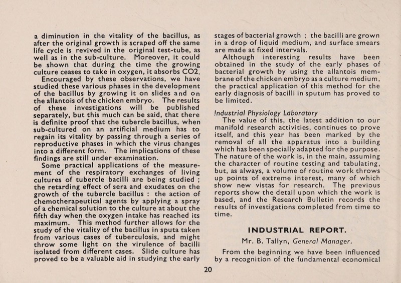 a diminution in the vitality of the bacillus, as after the original growth is scraped off the same life cycle is revived in the original test-tube, as well as in the sub-culture. Moreover, it could be shown that during the time the growing culture ceases to take in oxygen, it absorbs C02. Encouraged by these observations, we have studied these various phases in the development of the bacillus by growing it on slides and on the allantois of the chicken embryo. The results of these investigations will be published separately, but this much can be said, that there is definite proof that the tubercle bacillus, when sub-cultured on an artificial medium has to regain its vitality by passing through a series of reproductive phases in which the virus changes into a different form. The implications of these findings are still under examination. Some practical applications of the measure¬ ment of the respiratory exchanges of living cultures of tubercle bacilli are being studied ; the retarding effect of sera and exudates on the growth of the tubercle bacillus : the action of chemotherapeutical agents by applying a spray of a chemical solution to the culture at about the fifth day when the oxygen intake has reached its maximum. This method further allows for the study of the vitality of the bacillus in sputa taken from various cases of tuberculosis, and might throw some light on the virulence of bacilli isolated from different cases. Slide culture has proved to be a valuable aid in studying the early stages of bacterial growth ; the bacilli are grown in a drop of liquid medium, and surface smears are made at fixed intervals. Although interesting results have been obtained in the study of the early phases of bacterial growth by using the allantois mem¬ brane of the chicken embryo as a culture medium, the practical application of this method for the early diagnosis of bacilli in sputum has proved to be limited. Industrial Physiology Laboratory The value of this, the latest addition to our manifold research activities, continues to prove itself, and this year has been marked by the removal of all the apparatus into a building which has been specially adapted for the purpose. The nature of the work is, in the main, assuming the character of routine testing and tabulating, but, as always, a volume of routine work throws up points of extreme interest, many of which show new vistas for research. The previous reports show the detail upon which the work is based, and the Research Bulletin records the results of investigations completed from time to time. INDUSTRIAL REPORT. Mr. B. Tallyn, General Manager. From the beginning we have been influenced by a recognition of the fundamental economical
