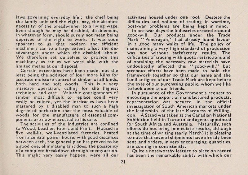 laws governing everyday life ; the chief being the family unit and the right, nay, the absolute necessity, of the breadwinner to a living wage. Even though he may be disabled, disablement, in whatever form, should surely not mean being deprived of the right to work. It was soon apparent to us that modern and efficient machinery can to a large extent offset the dis¬ advantages under which the disabled labour. We therefore set ourselves to provide this machinery as far as we were able with the limited means at our disposal. Certain extensions have been made, not the least being the addition of four more kilns for accurate moisture control of timber of all kinds, both hard and soft woods. This is a very intricate operation, calling for the highest technique and care. Valuable consignments of timber most difficult to replace could very easily be ruined, yet the intricacies have been mastered by a disabled man to such a high degree of perfection that the most valuable of woods for the manufacture of essential com¬ ponents are now entrusted to his care. The activities of the Industries are confined to Wood, Leather, Fabric and Print. Housed in five well-lit, well-ventilated factories, heated from a central power house, with good distances between each, the general plan has proved to be a good one, eliminating as it does, the possibility of a complete breakdown through enemyaction. This might very easily happen, were all our activities housed under one roof. Despite the difficulties and volume of trading in wartime, post-war problems are being kept in mind. In pre-war days the Industries created asound good-will. Our products, under the Trade Mark “ Pendragon,” had already found favour in a good many walks of life. The policy of maintaining a very high standard of production was not without satisfactory results. The difficulties of trading with quota restrictions and of obtaining the necessary raw materials have undoubtedly affected this “ good-will,” but strenous efforts have been made to hold the framework together so that our name and the familiar figure of our Trade Mark are kept before the eyes of our purchasing public, whom we like to look upon as our friends. In pursuance of the Government’s request to encourage the export of manufactured products, representation was secured in the official investigation of South American markets under the leadership of the late Marquess of Willing- don. A Stand was taken at the Canadian National Exhibition held in Toronto and agents appointed for South Africa and Australia. Naturally, such efforts do not bring immediate results, although at the time of writing (early March) it is pleasing to note that several shipments have already been sent ,and orders, in very encouraging quantities, are coming in consistently. Quite a noteworthy feature to place on record has been the remarkable ability with which our
