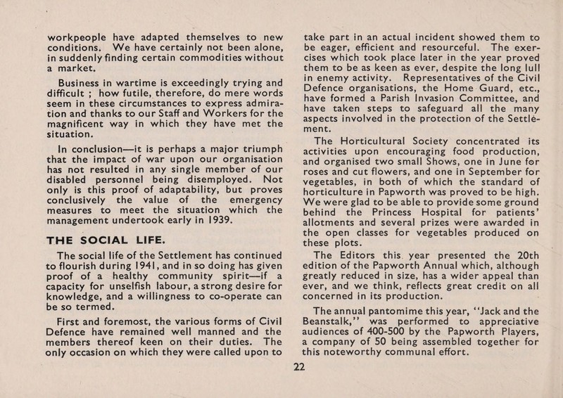 workpeople have adapted themselves to new conditions. We have certainly not been alone, in suddenly finding certain commodities without a market. Business in wartime is exceedingly trying and difficult ; how futile, therefore, do mere words seem in these circumstances to express admira¬ tion and thanks to our Staff and Workers for the magnificent way in which they have met the situation. In conclusion—it is perhaps a major triumph that the impact of war upon our organisation has not resulted in any single member of our disabled personnel being disemployed. Not only is this proof of adaptability, but proves conclusively the value of the emergency measures to meet the situation which the management undertook early in 1939. THE SOCIAL LIFE. The social life of the Settlement has continued to flourish during 1941, and in so doing has given proof of a healthy community spirit—if a capacity for unselfish labour, a strong desire for knowledge, and a willingness to co-operate can be so termed. First and foremost, the various forms of Civil Defence have remained well manned and the members thereof keen on their duties. The only occasion on which they were called upon to take part in an actual incident showed them to be eager, efficient and resourceful. The exer¬ cises which took place later in the year proved them to be as keen as ever, despite the long lull in enemy activity. Representatives of the Civil Defence organisations, the Home Guard, etc., have formed a Parish Invasion Committee, and have taken steps to safeguard all the many aspects involved in the protection of the Settle¬ ment. The Horticultural Society concentrated its activities upon encouraging food production, and organised two small Shows, one in June for roses and cut flowers, and one in September for vegetables, in both of which the standard of horticulture in Papworth was proved to be high. We were glad to be able to provide some ground behind the Princess Hospital for patients’ allotments and several prizes were awarded in the open classes for vegetables produced on these plots. The Editors this year presented the 20th edition of the Papworth Annual which, although greatly reduced in size, has a wider appeal than ever, and we think, reflects great credit on all concerned in its production. The annual pantomime this year, “Jack and the Beanstalk,” was performed to appreciative audiences of 400-500 by the Papworth Players, a company of 50 being assembled together for this noteworthy communal effort.