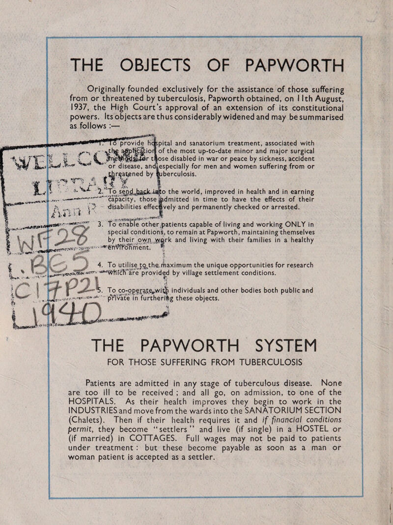 THE OBJECTS OF PAPWORTH Originally founded exclusively for the assistance of those suffering from or threatened by tuberculosis, Papworth obtained, on I Ith August, 1937, the High Court’s approval of an extension of its constitutional powers. Itsobjectsarethusconsiderablywidenedand may besummarised as follows :— provide hospital and sanatorium treatment, associated with re aSpl&Siorl of the most up-to-date minor and major surgical iglffijjgisUSir tSose disabled in war or peace by sickness, accident or disease, andiespecially for men and women suffering from or t^r^at/sned by ^jberculosis. 5- To seg^yapk wo the world, improved in health and in earning “' capacity, those Admitted in time to have the effects of their disabilities effectively and permanently checked or arrested. 3. To enable other,patients capable of living and working ONLY in special conditions, to remain at Papworth, maintaining themselves by their ovyp .werk and living with their families in a healthy 'dfiWoKment. *' | iffi 4. To utilise tathe.maximum the unique opportunities for research , L -—- —j!*'— are provided by village settlement conditions. To co-opg^te^w.itji individuals and other bodies both public and ' pTivate in furthering these objects. «*wm*nm*P** THE PAPWORTH SYSTEM FOR THOSE SUFFERING FROM TUBERCULOSIS Patients are admitted in any stage of tuberculous disease. None are too ill to be received ; and all go, on admission, to one of the HOSPITALS. As their health improves they begin to work in the INDUSTRIES and move from the wards into the SANATORIUM SECTION (Chalets). Then if their health requires it and if financial conditions permit, they become “settlers” and live (if single) in a HOSTEL or (if married) in COTTAGES. Full wages may not be paid to patients under treatment : but these become payable as soon as a man or woman patient is accepted as a settler.