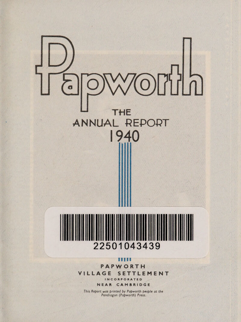 THE ANNUAL REPORT 1940 22501043439 urn PAPWORTH VILLAGE SETTLEMENT INCORPORATED NEAR CAMBRIDGE This Report was primed by Papworth people at the Pendragon (Papworth) Press.