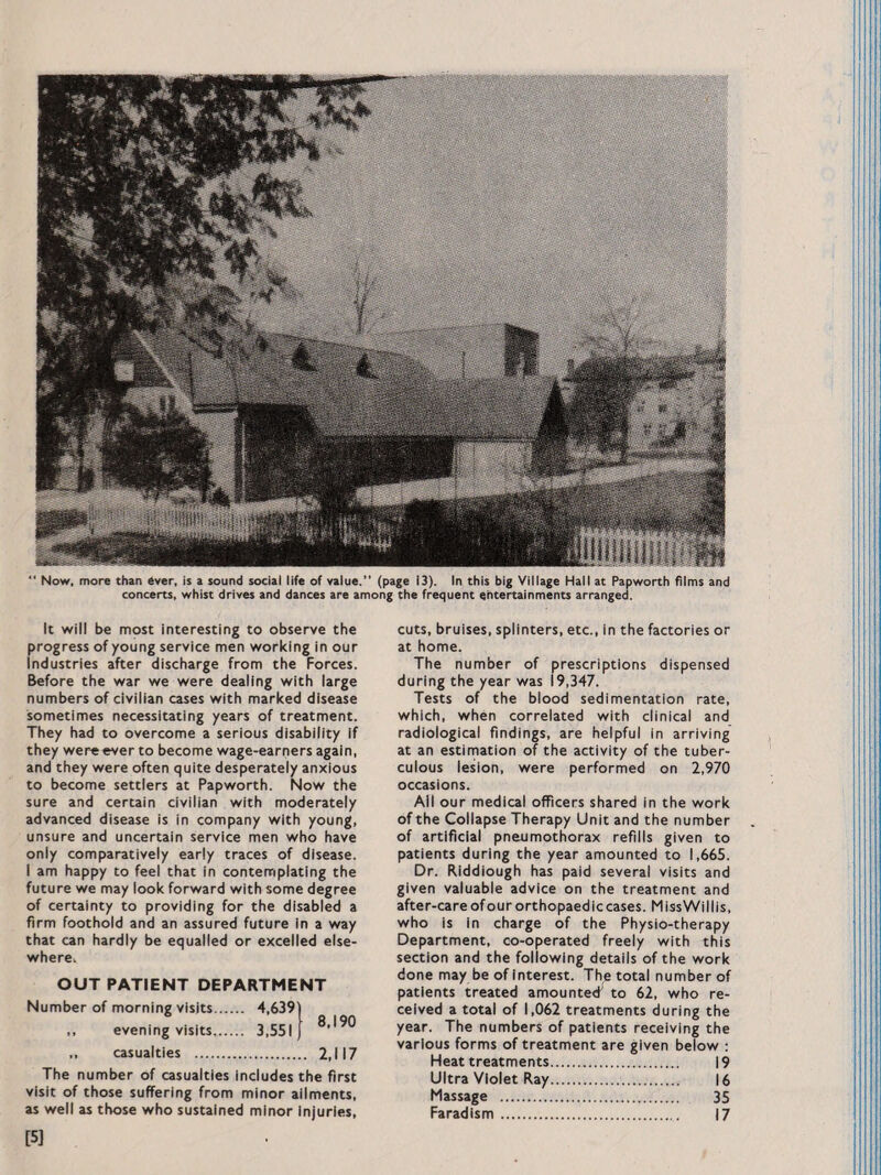 Now, more than ever, is a sound social life of value.” (page 13). In this big Village Hall at Papworth films and concerts, whist drives and dances are among the frequent entertainments arranged. It will be most interesting to observe the progress of young service men working in our Industries after discharge from the Forces. Before the war we were dealing with large numbers of civilian cases with marked disease sometimes necessitating years of treatment. They had to overcome a serious disability if they were ever to become wage-earners again, and they were often quite desperately anxious to become settlers at Papworth. Now the sure and certain civilian with moderately advanced disease is in company with young, unsure and uncertain service men who have only comparatively early traces of disease. I am happy to feel that in contemplating the future we may look forward with some degree of certainty to providing for the disabled a firm foothold and an assured future in a way that can hardly be equalled or excelled else¬ where, OUT PATIENT DEPARTMENT Number of morning visits. 4,639 a i on ,, evening visits. 3,551) „ casualties . 2,117 The number of casualties includes the first visit of those suffering from minor ailments, as well as those who sustained minor Injuries, cuts, bruises, splinters, etc., in the factories or at home. The number of prescriptions dispensed during the year was 19,347. Tests of the blood sedimentation rate, which, when correlated with clinical and radiological findings, are helpful In arriving at an estimation of the activity of the tuber¬ culous lesion, were performed on 2,970 occasions. All our medical officers shared in the work of the Collapse Therapy Unit and the number of artificial pneumothorax refills given to patients during the year amounted to 1,665. Dr. Riddiough has paid several visits and given valuable advice on the treatment and after-care of our orthopaedic cases. MissWillis, who is in charge of the Physio-therapy Department, co-operated freely with this section and the following details of the work done may be of interest. The total number of patients treated amounted; to 62, who re¬ ceived a total of 1,062 treatments during the year. The numbers of patients receiving the various forms of treatment are given below : Heat treatments. 19 Ultra Violet Ray. 16 Massage . 35 Farad ism. 17 [5]