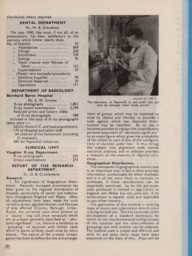 distributed where required. DENTAL DEPARTMENT Mr. W. B. Grandison. The year 1940, like most, if not all, of its predecessors, has been satisfactory as the statistics which follow clearly show. No. of Sessions . 53 ,, Attendances . 869 ,, Fillings . 242 ,, Extractions. 729 ,, Scalings .. 91 ,, Teeth treated with Nitrate of Silver . 121 ,, Cauterizations . 57 (Mostly very successful procedure). ,, Dentures Supplied . 90 ,, Dentures Repaired . 30 ,, Operations . 171 DEPARTMENT OF RADIOLOGY Bernhard Baron Hospital Mr. E. W. Groves X-ray photographs . 1,851 X-ray screen examinations . 2,749 Reduced prints and lantern slides of X-ray photographs . 388 Included in the total of X-ray photographs taken were :— 232for Hunts C.C. and local practitioners. 175 of Hospital and other staff. 64 children of the Settlement (including 21 evacuees). 384 for Papworth Industries. SURGICAL UNIT Vaughan X-ray Department. X-ray photographs . 224 Screen examinations . 273 REPORT OF THE RESEARCH DEPARTMENT. Dr. D. B. Cruickshank. Research I. The Significance of Geographical Distri¬ butors. Recently increased prominence has been given to the regional distribution of diseases, particularly of cancer and tubercu¬ losis throughout England and Wales. After all adjustments have been made for such variables as sex, age distribution, and the type of area affected (County, Borough, Urban, Rural), the corrected rates when plotted on a 1 county ’ map still show variations which are at present generally described as “obvi¬ ously significant ” i.e., there is a tendency to ‘ grouping ’ of counties with similar rates which it seems unlikely could arise by mere chance. The nature of the present investi¬ gation has been to define the size and arrange¬ (Courtesy of  LIFE ”) The laboratory at Papworth is too small, but can only be enlarged when funds permit. ment of groups which may be expected to arise by chance and thereby to provide a scale against which the observed distri¬ butions may be classified. By its use it becomes possible to replace the unsatisfactory personal assessment of ‘ obviously significant ’ by an exact figure which gives the probability of the whole or part of any of the configura¬ tions of counties under test. It thus brings the subject into alignment with normal statistical practice, and in addition provides a measure of the intensity of regional influ¬ ences. Geographical Distribution. The conception of geographical distribution is an important one, in fact it often provides information unobtainable by other methods, and it is all the more likely to maintain its usefulness if these distributions can be impartially examined. So far the particular scale produced is limited in application to England and Wales but the prim iple of its construction is equally valid ar.d applicable to any other country. The application of this method to existing maps of cancer and tuberculosis distributions is being carried out. This has necessitate d the development of a standard technique, by which all the two-dimensional configurations of the counties and the inter-relations of groupings one with another can be analysed. The method used is simple and effective and with its aid some forty maps have been examined on the basis of this. Maps will be [7]